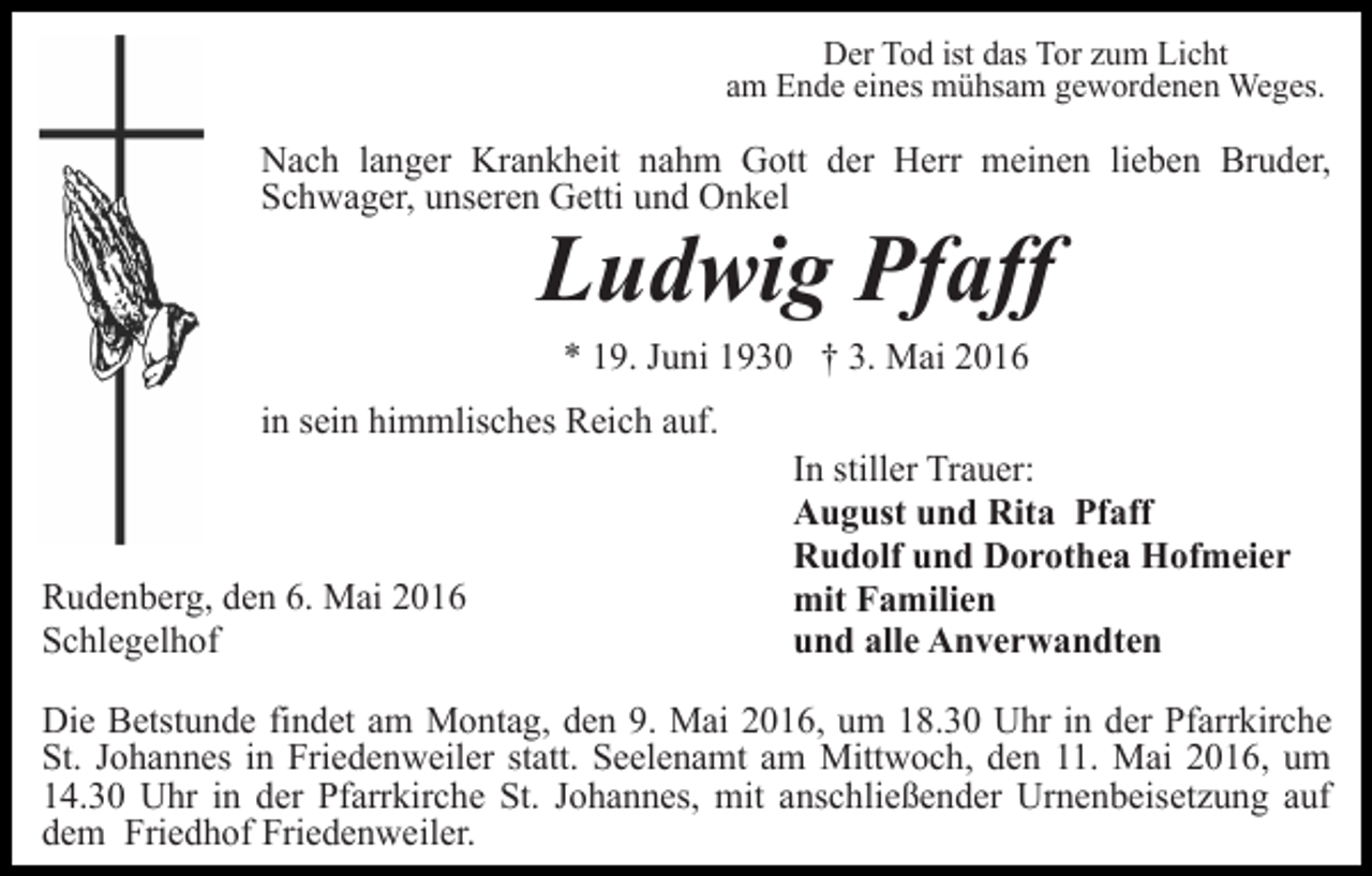 <p>Der Tod ist das Tor zum Licht<br />am Ende eines mühsam gewordenen Weges.</p><p>Nach langer Krankheit nahm Gott der Herr meinen lieben Bruder,<br />Schwager, unseren Getti und Onkel</p><p>Ludwig Pfaff<br />* 19. Juni 1930 † 3. Mai 2016</p><p>in sein himmlisches Reich auf.</p><p>Rudenberg, den 6. Mai 2016<br />Schlegelhof</p><p>In stiller Trauer:<br />August und Rita Pfaff<br />Rudolf und Dorothea Hofmeier<br />mit Familien<br />und alle Anverwandten</p><p>Die Betstunde findet am Montag, den 9. Mai 2016, um 18.30 Uhr in der Pfarrkirche<br />St. Johannes in Friedenweiler statt. Seelenamt am Mittwoch, den 11. Mai 2016, um<br />14.30 Uhr in der Pfarrkirche St. Johannes, mit anschließender Urnenbeisetzung auf<br />dem Friedhof Friedenweiler.</p>
