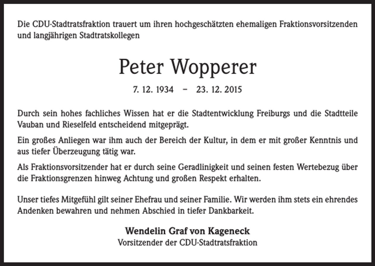 <p>Die CDU-Stadtratsfraktion trauert um ihren hochgeschätzten ehemaligen Fraktionsvorsitzenden<br />und langjährigen Stadtratskollegen</p><p>Peter Wopperer<br />7. 12. 1934 – 23. 12. 2015<br />Durch sein hohes fachliches Wissen hat er die Stadtentwicklung Freiburgs und die Stadtteile<br />Vauban und Rieselfeld entscheidend mitgeprägt.<br />Ein großes Anliegen war ihm auch der Bereich der Kultur, in dem er mit großer Kenntnis und<br />aus tiefer Überzeugung tätig war.<br />Als Fraktionsvorsitzender hat er durch seine Geradlinigkeit und seinen festen Wertebezug über<br />die Fraktionsgrenzen hinweg Achtung und großen Respekt erhalten.<br />Unser tiefes Mitgefühl gilt seiner Ehefrau und seiner Familie. Wir werden ihm stets ein ehrendes<br />Andenken bewahren und nehmen Abschied in tiefer Dankbarkeit.</p><p>Wendelin Graf von Kageneck<br />Vorsitzender der CDU-Stadtratsfraktion</p>