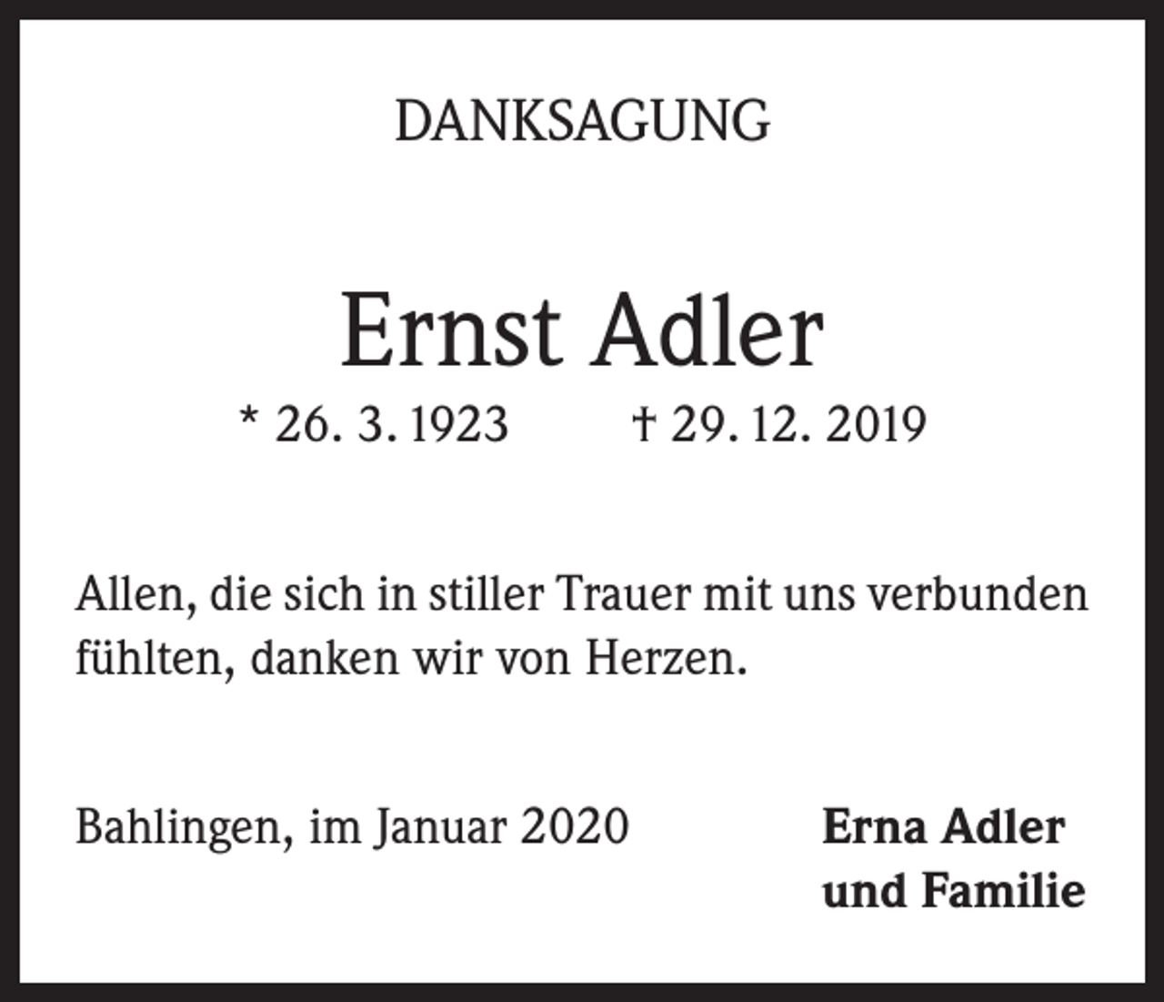 <p>DANKSAGUNG</p><p>Ernst Adler<br />* 26. 3. 1923</p><p>† 29. 12. 2019</p><p>Allen, die sich in stiller Trauer mit uns verbunden<br />fühlten, danken wir von Herzen.<br />Bahlingen, im Januar 2020 Erna Adler<br />und Familie</p>