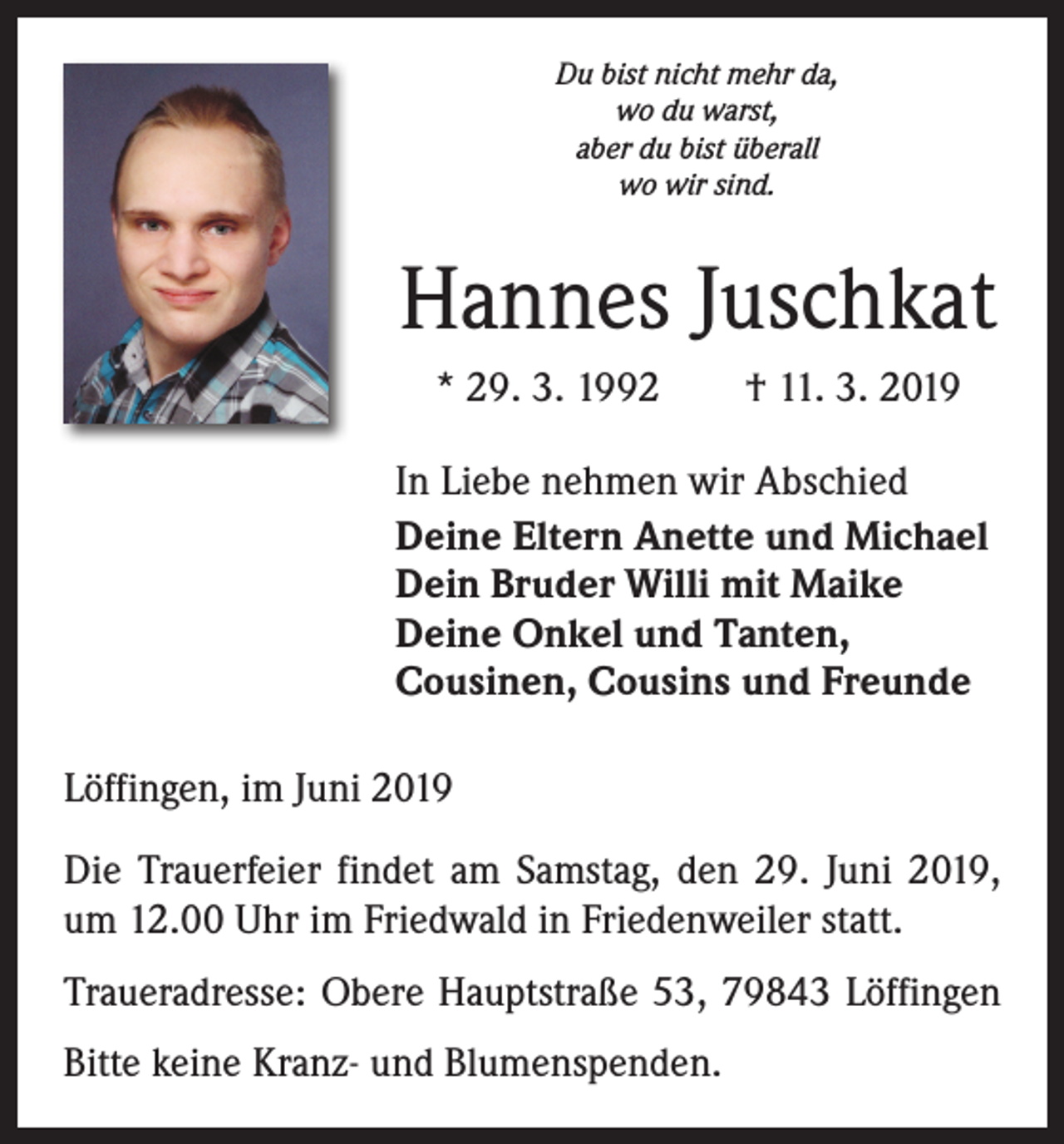 <p>Du bist nicht mehr da,<br />wo du warst,<br />aber du bist überall<br />wo wir sind.</p><p>Hannes Juschkat<br />* 29. 3. 1992 † 11. 3. 2019<br />In Liebe nehmen wir Abschied<br />Deine Eltern Anette und Michael<br />Dein Bruder Willi mit Maike<br />Deine Onkel und Tanten,<br />Cousinen, Cousins und Freunde<br />Löffingen, im Juni 2019<br />Die Trauerfeier findet am Samstag, den 29. Juni 2019,<br />um 12.00 Uhr im Friedwald in Friedenweiler statt.<br />Traueradresse: Obere Hauptstraße 53, 79843 Löffingen<br />Bitte keine Kranz- und Blumenspenden.</p>