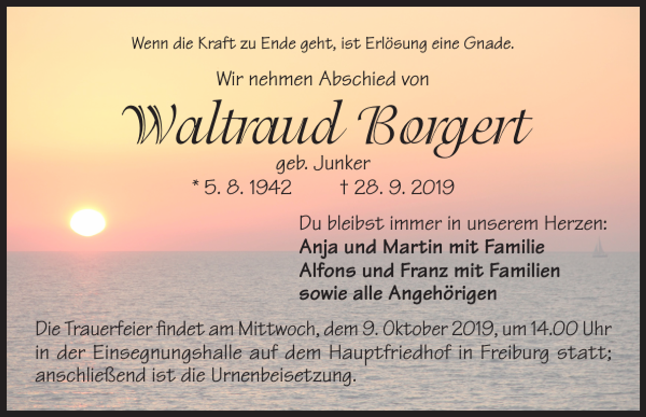 <p>Wenn die Kraft zu Ende geht, ist Erlösung eine Gnade.</p><p>Wir nehmen Abschied von</p><p>Waltraud Borgert<br />geb. Junker<br />* 5. 8. 1942<br />† 28. 9. 2019</p><p>Du bleibst immer in unserem Herzen:<br />Anja und Martin mit Familie<br />Alfons und Franz mit Familien<br />sowie alle Angehörigen<br />Die Trauerfeier findet am Mittwoch, dem 9. Oktober 2019, um 14.00 Uhr<br />in der Einsegnungshalle auf dem Hauptfriedhof in Freiburg statt;<br />anschließend ist die Urnenbeisetzung.</p>