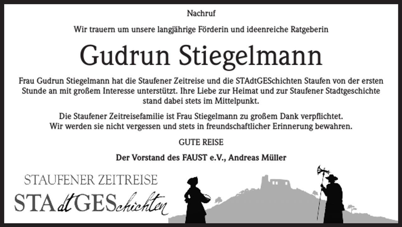<p>Nachruf<br />Wir trauern um unsere langjährige Förderin und ideenreiche Ratgeberin</p><p>Gudrun Stiegelmann<br />Frau Gudrun Stiegelmann hat die Staufener Zeitreise und die STAdtGESchichten Staufen von der ersten<br />Stunde an mit großem Interesse unterstützt. Ihre Liebe zur Heimat und zur Staufener Stadtgeschichte<br />stand dabei stets im Mittelpunkt.<br />Die Staufener Zeitreisefamilie ist Frau Stiegelmann zu großem Dank verpflichtet.<br />Wir werden sie nicht vergessen und stets in freundschaftlicher Erinnerung bewahren.<br />GUTE REISE<br />Der Vorstand des FAUST e.V., Andreas Müller</p>