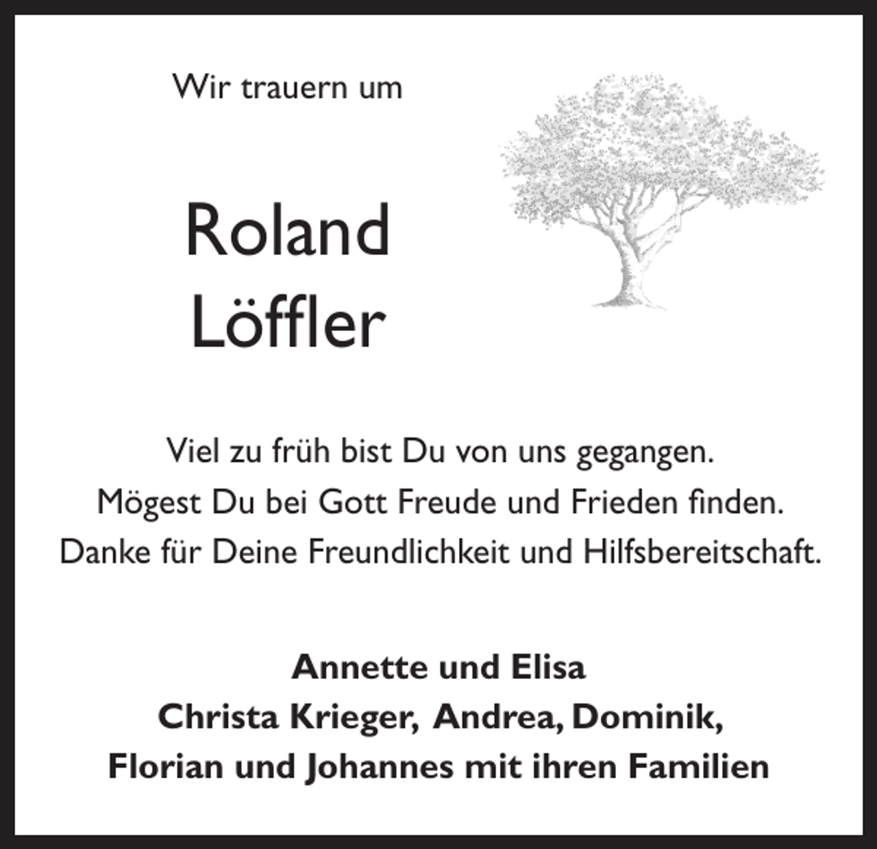 <p>Wir trauern um</p><p>Roland<br />Löffler<br />Viel zu früh bist Du von uns gegangen.<br />Mögest Du bei Gott Freude und Frieden finden.<br />Danke für Deine Freundlichkeit und Hilfsbereitschaft.<br />Annette und Elisa<br />Christa Krieger, Andrea, Dominik,<br />Florian und Johannes mit ihren Familien</p>