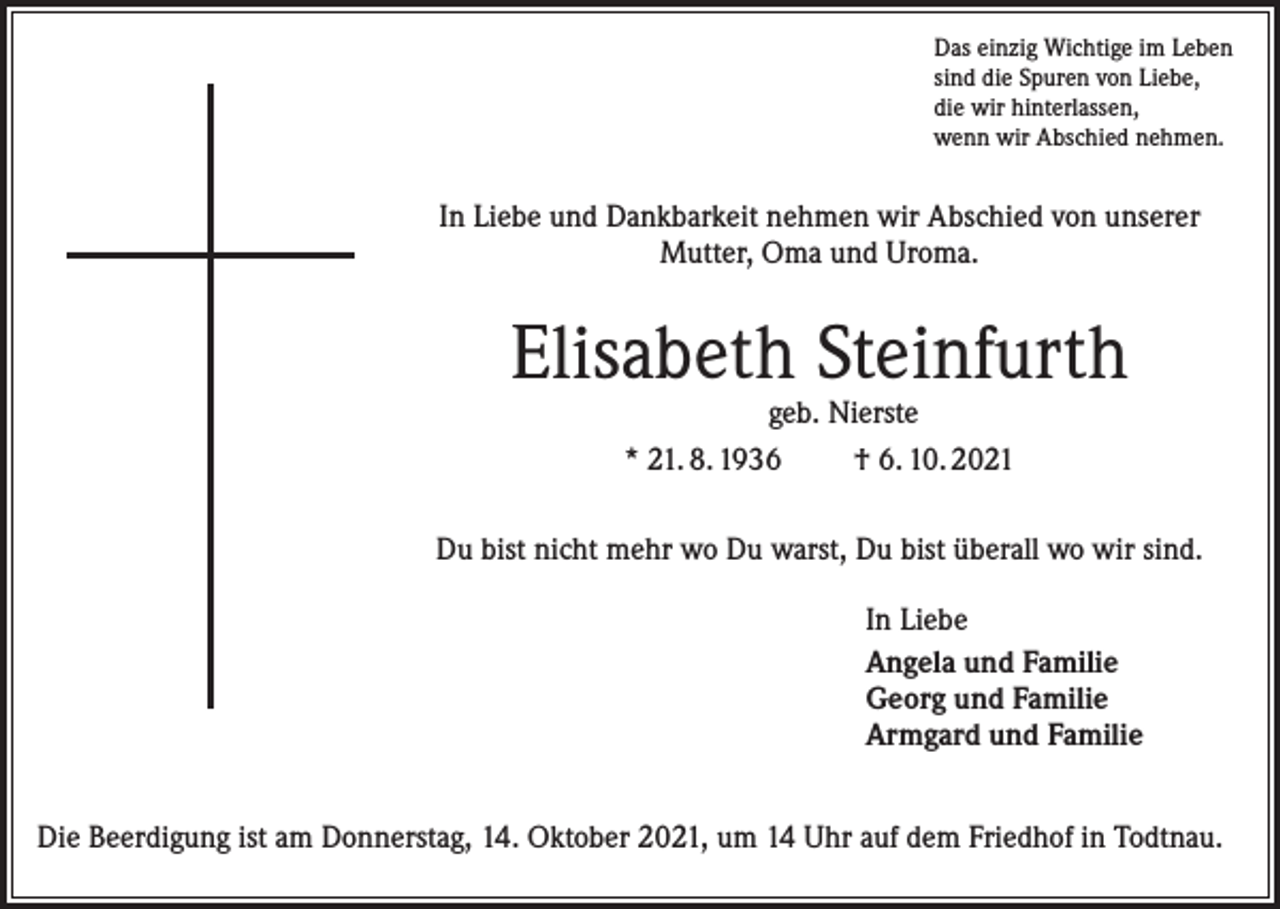 <p>Das einzig Wichtige im Leben<br />sind die Spuren von Liebe,<br />die wir hinterlassen,<br />wenn wir Abschied nehmen.</p><p>In Liebe und Dankbarkeit nehmen wir Abschied von unserer<br />Mutter, Oma und Uroma.</p><p>Elisabeth Steinfurth<br />geb. Nierste<br />* 21. 8. 1936<br />† 6. 10. 2021</p><p>Du bist nicht mehr wo Du warst, Du bist überall wo wir sind.<br />In Liebe<br />Angela und Familie<br />Georg und Familie<br />Armgard und Familie<br />Die Beerdigung ist am Donnerstag, 14. Oktober 2021, um 14 Uhr auf dem Friedhof in Todtnau.</p>