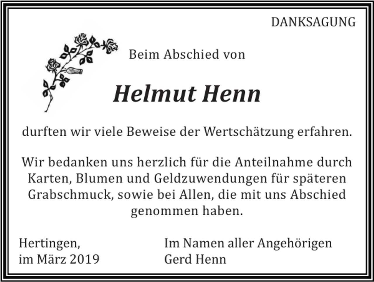 <p>DANKSAGUNG<br />Beim Abschied von</p><p>Helmut Henn<br />durften wir viele Beweise der Wertschätzung erfahren.<br />Wir bedanken uns herzlich für die Anteilnahme durch<br />Karten, Blumen und Geldzuwendungen für späteren<br />Grabschmuck, sowie bei Allen, die mit uns Abschied<br />genommen haben.<br />Hertingen,<br />im März 2019</p><p>Im Namen aller Angehörigen<br />Gerd Henn</p>
