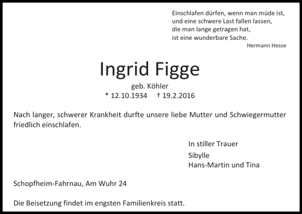 <p>Einschlafen dürfen, wenn man müde ist,<br />und eine schwere Last fallen lassen,<br />die man lange getragen hat,<br />ist eine wunderbare Sache.</p><p>Hermann Hesse</p><p>Ingrid Figge<br />geb. Köhler<br />* 12.10.1934 † 19.2.2016</p><p>Nach langer, schwerer Krankheit durfte unsere liebe Mutter und Schwiegermutter<br />friedlich einschlafen.<br />In stiller Trauer<br />Sibylle<br />Hans-Martin und Tina<br />Schopfheim-Fahrnau, Am Wuhr 24<br />Die Beisetzung findet im engsten Familienkreis statt.</p>