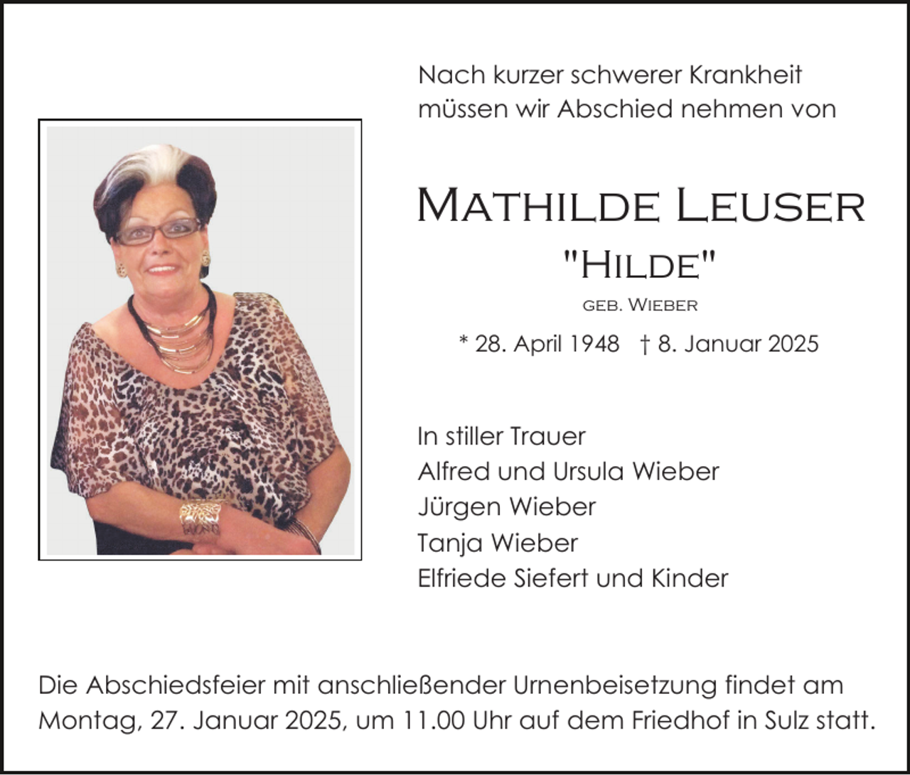 <p>Nach kurzer schwerer Krankheit<br />müssen wir Abschied nehmen von</p><p>Mathilde Leuser<br />"Hilde"<br />geb. Wieber</p><p>* 28. April 1948 † 8. Januar 2025</p><p>In stiller Trauer<br />Alfred und Ursula Wieber<br />Jürgen Wieber<br />Tanja Wieber<br />Elfriede Siefert und Kinder</p><p>Die Abschiedsfeier mit anschließender Urnenbeisetzung findet am<br />Montag, 27. Januar 2025, um 11.00 Uhr auf dem Friedhof in Sulz statt.</p>