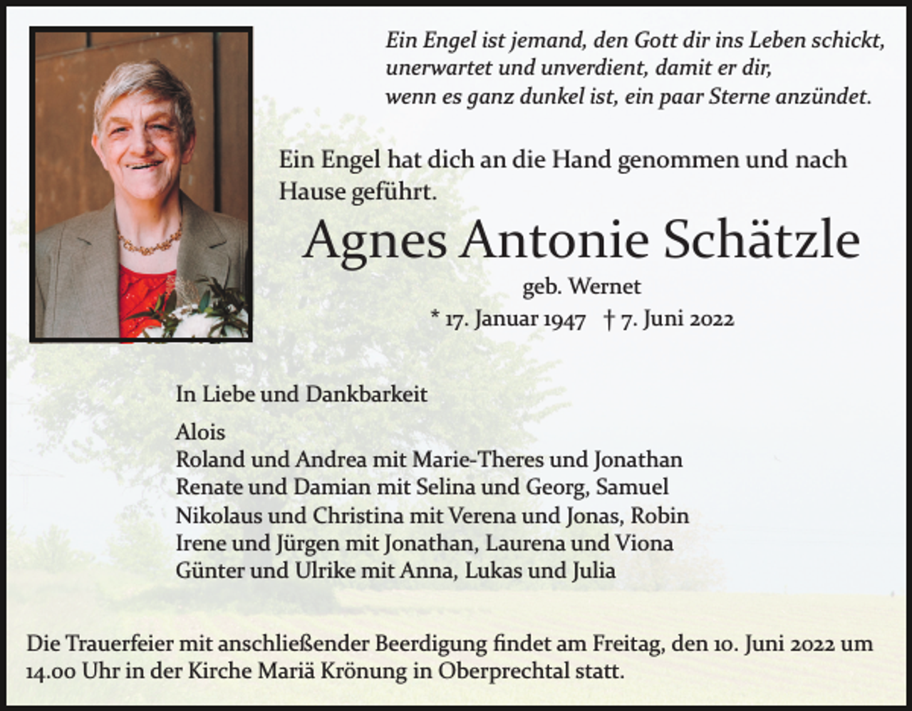 <p>Ein Engel ist jemand, den Gott dir ins Leben schickt,<br />unerwartet und unverdient, damit er dir,<br />wenn es ganz dunkel ist, ein paar Sterne anzündet.</p><p>Ein Engel hat dich an die Hand genommen und nach<br />Hause geführt.</p><p>Agnes Antonie Schätzle<br />geb. Wernet<br />* 17. Januar 1947 † 7. Juni 2022<br />In Liebe und Dankbarkeit<br />Alois<br />Roland und Andrea mit Marie­Theres und Jonathan<br />Renate und Damian mit Selina und Georg, Samuel<br />Nikolaus und Christina mit Verena und Jonas, Robin<br />Irene und Jürgen mit Jonathan, Laurena und Viona<br />Günter und Ulrike mit Anna, Lukas und Julia<br />Die Trauerfeier mit anschließender Beerdigung ﬁndet am Freitag, den 10. Juni 2022 um<br />14.00 Uhr in der Kirche Mariä Krönung in Oberprechtal statt.</p>