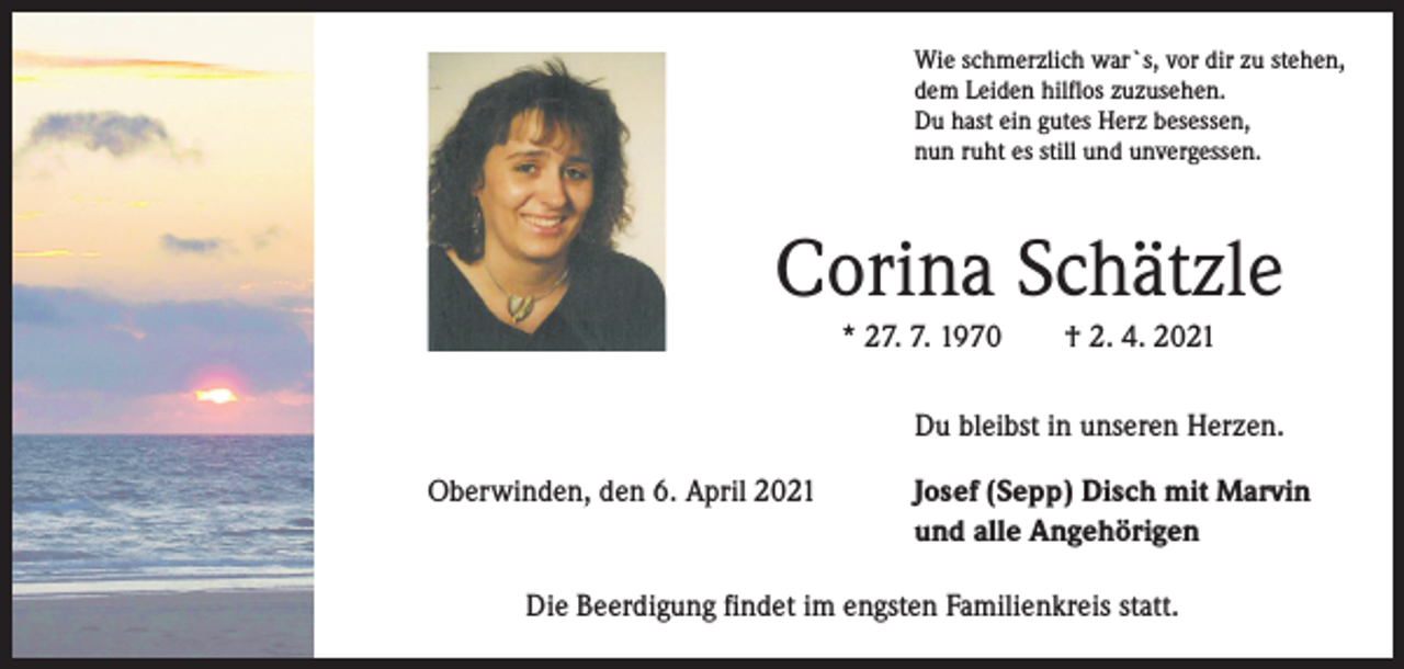 <p>Wie schmerzlich war`s, vor dir zu stehen,<br />dem Leiden hilflos zuzusehen.<br />Du hast ein gutes Herz besessen,<br />nun ruht es still und unvergessen.</p><p>Corina Schätzle<br />* 27. 7. 1970 † 2. 4. 2021<br />Du bleibst in unseren Herzen.<br />Oberwinden, den 6. April 2021</p><p>Josef (Sepp) Disch mit Marvin<br />und alle Angehörigen</p><p>Die Beerdigung findet im engsten Familienkreis statt.</p>