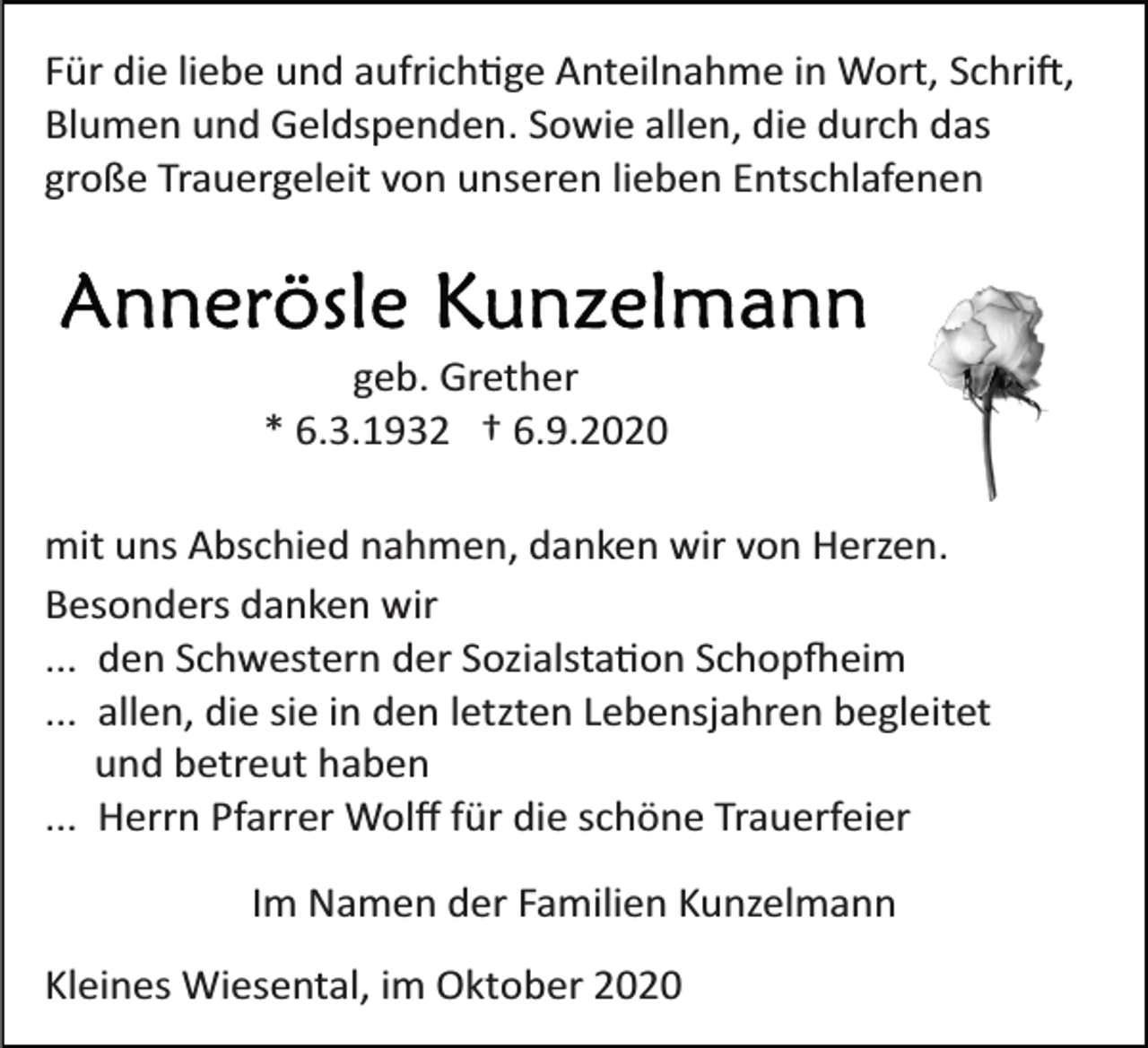 <p>Für die liebe und aufrichtige Anteilnahme in Wort, Schrift,<br />Blumen und Geldspenden. Sowie allen, die durch das<br />große Trauergeleit von unseren lieben Entschlafenen</p><p>geb. Grether<br />* 6.3.1932 † 6.9.2020<br />mit uns Abschied nahmen, danken wir von Herzen.<br />Besonders danken wir<br />... den Schwestern der Sozialstation Schopfheim<br />... allen, die sie in den letzten Lebensjahren begleitet<br />und betreut haben<br />... Herrn Pfarrer Wolﬀ für die schöne Trauerfeier<br />Im Namen der Familien Kunzelmann<br />Kleines Wiesental, im Oktober 2020</p>