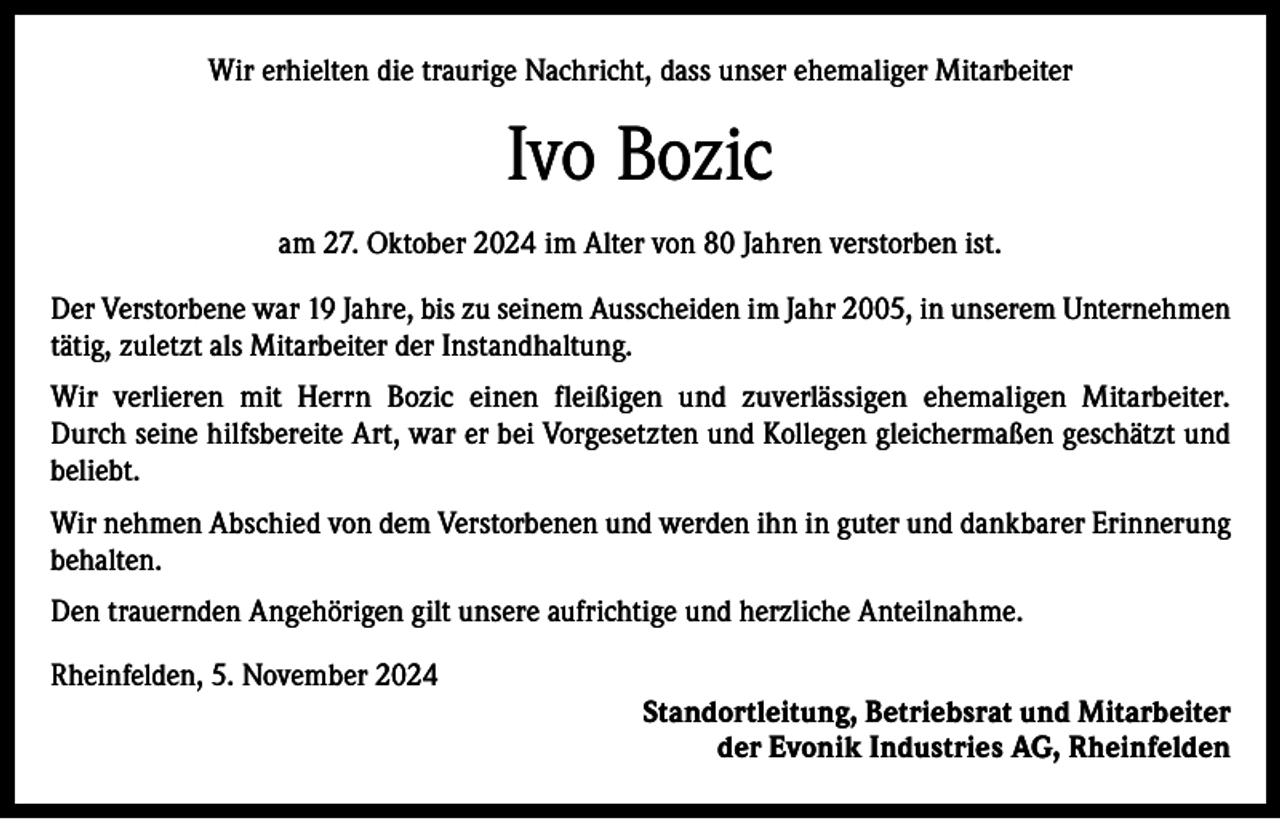 <p>Wir erhielten die traurige Nachricht, dass unser ehemaliger Mitarbeiter</p><p>Ivo Bozic<br />am 27. Oktober 2024 im Alter von 80 Jahren verstorben ist.<br />Der Verstorbene war 19 Jahre, bis zu seinem Ausscheiden im Jahr 2005, in unserem Unternehmen<br />tätig, zuletzt als Mitarbeiter der Instandhaltung.<br />Wir verlieren mit Herrn Bozic einen fleißigen und zuverlässigen ehemaligen Mitarbeiter.<br />Durch seine hilfsbereite Art, war er bei Vorgesetzten und Kollegen gleichermaßen geschätzt und<br />beliebt.<br />Wir nehmen Abschied von dem Verstorbenen und werden ihn in guter und dankbarer Erinnerung<br />behalten.<br />Den trauernden Angehörigen gilt unsere aufrichtige und herzliche Anteilnahme.<br />Rheinfelden, 5. November 2024</p><p>Standortleitung, Betriebsrat und Mitarbeiter<br />der Evonik Industries AG, Rheinfelden</p>