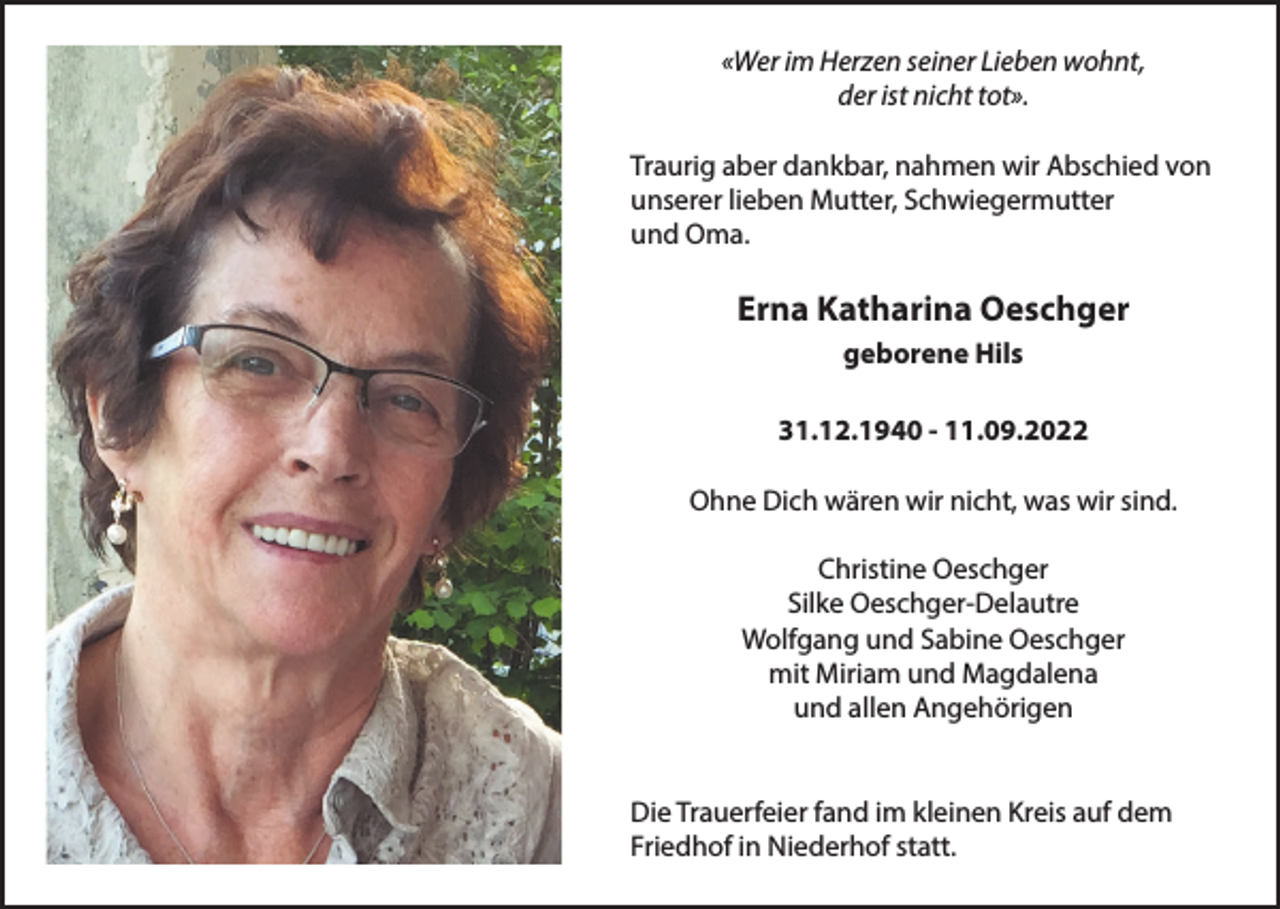<p>«Wer im Herzen seiner Lieben wohnt,<br />der ist nicht tot».<br />Traurig aber dankbar, nahmen wir Abschied von<br />unserer lieben Mutter, Schwiegermutter<br />und Oma.</p><p>Erna Katharina Oeschger<br />geborene Hils<br />31.12.1940 - 11.09.2022<br />Ohne Dich wären wir nicht, was wir sind.<br />Christine Oeschger<br />Silke Oeschger-Delautre<br />Wolfgang und Sabine Oeschger<br />mit Miriam und Magdalena<br />und allen Angehörigen<br />Die Trauerfeier fand im kleinen Kreis auf dem<br />Friedhof in Niederhof statt.</p>