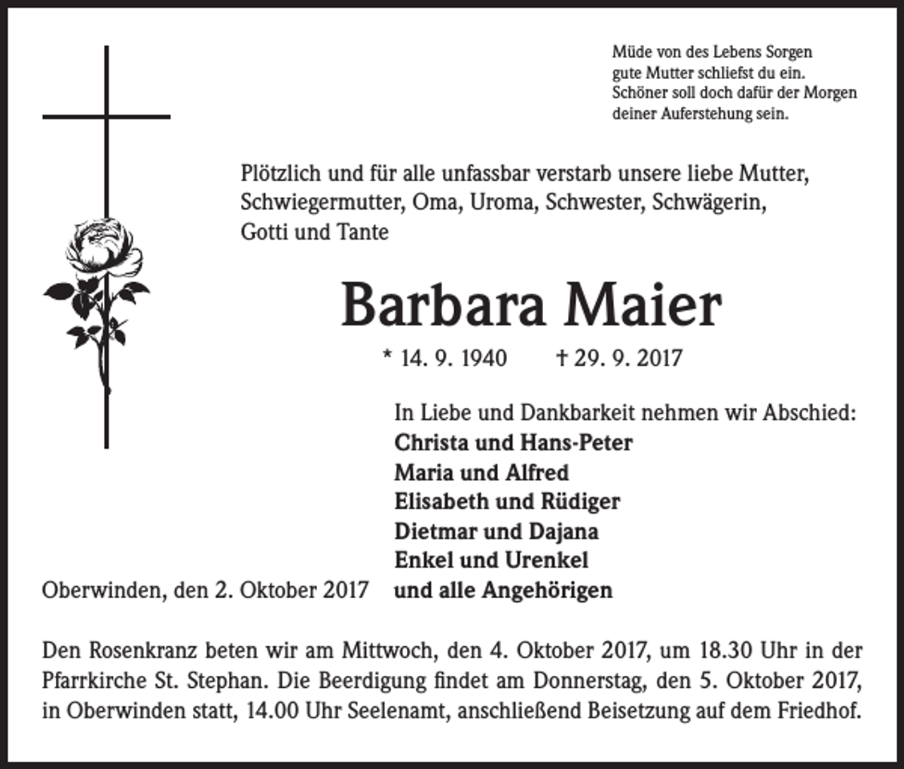 <p>Müde von des Lebens Sorgen<br />gute Mutter schliefst du ein.<br />Schöner soll doch dafür der Morgen<br />deiner Auferstehung sein.</p><p>Plötzlich und für alle unfassbar verstarb unsere liebe Mutter,<br />Schwiegermutter, Oma, Uroma, Schwester, Schwägerin,<br />Gotti und Tante</p><p>Barbara Maier<br />* 14. 9. 1940 † 29. 9. 2017<br />In Liebe und Dankbarkeit nehmen wir Abschied:<br />Christa und Hans-Peter<br />Maria und Alfred<br />Elisabeth und Rüdiger<br />Dietmar und Dajana<br />Enkel und Urenkel<br />Oberwinden, den 2. Oktober 2017 und alle Angehörigen<br />Den Rosenkranz beten wir am Mittwoch, den 4. Oktober 2017, um 18.30 Uhr in der<br />Pfarrkirche St. Stephan. Die Beerdigung findet am Donnerstag, den 5. Oktober 2017,<br />in Oberwinden statt, 14.00 Uhr Seelenamt, anschließend Beisetzung auf dem Friedhof.</p>