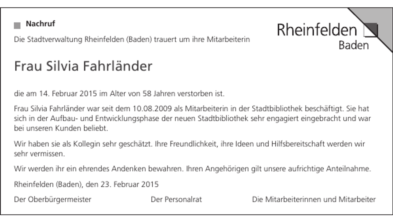 <p>Nachruf<br />Die Stadtverwaltung Rheinfelden (Baden) trauert um ihre Mitarbeiterin</p><p>Frau Silvia Fahrländer<br />die am 14. Februar 2015 im Alter von 58 Jahren verstorben ist.<br />Frau Silvia Fahrländer war seit dem 10.08.2009 als Mitarbeiterin in der Stadtbibliothek beschäftigt. Sie hat<br />sich in der Aufbau- und Entwicklungsphase der neuen Stadtbibliothek sehr engagiert eingebracht und war<br />bei unseren Kunden beliebt.<br />Wir haben sie als Kollegin sehr geschätzt. Ihre Freundlichkeit, ihre Ideen und Hilfsbereitschaft werden wir<br />sehr vermissen.<br />Wir werden ihr ein ehrendes Andenken bewahren. Ihren Angehörigen gilt unsere aufrichtige Anteilnahme.<br />Rheinfelden (Baden), den 23. Februar 2015<br />Der Oberbürgermeister</p><p>Der Personalrat</p><p>Die Mitarbeiterinnen und Mitarbeiter</p>