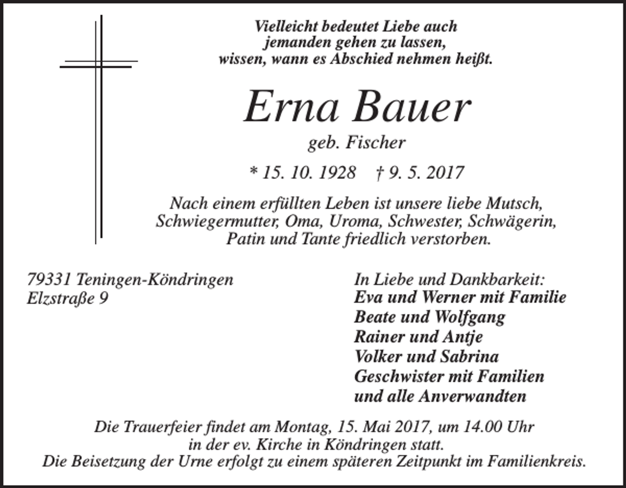 <p>Vielleicht bedeutet Liebe auch<br />jemanden gehen zu lassen,<br />wissen, wann es Abschied nehmen heißt.</p><p>Erna Bauer<br />geb. Fischer<br />* 15. 10. 1928</p><p>† 9. 5. 2017</p><p>Nach einem erfüllten Leben ist unsere liebe Mutsch,<br />Schwiegermutter, Oma, Uroma, Schwester, Schwägerin,<br />Patin und Tante friedlich verstorben.<br />79331 Teningen-Köndringen<br />Elzstraße 9</p><p>In Liebe und Dankbarkeit:<br />Eva und Werner mit Familie<br />Beate und Wolfgang<br />Rainer und Antje<br />Volker und Sabrina<br />Geschwister mit Familien<br />und alle Anverwandten</p><p>Die Trauerfeier findet am Montag, 15. Mai 2017, um 14.00 Uhr<br />in der ev. Kirche in Köndringen statt.<br />Die Beisetzung der Urne erfolgt zu einem späteren Zeitpunkt im Familienkreis.</p>