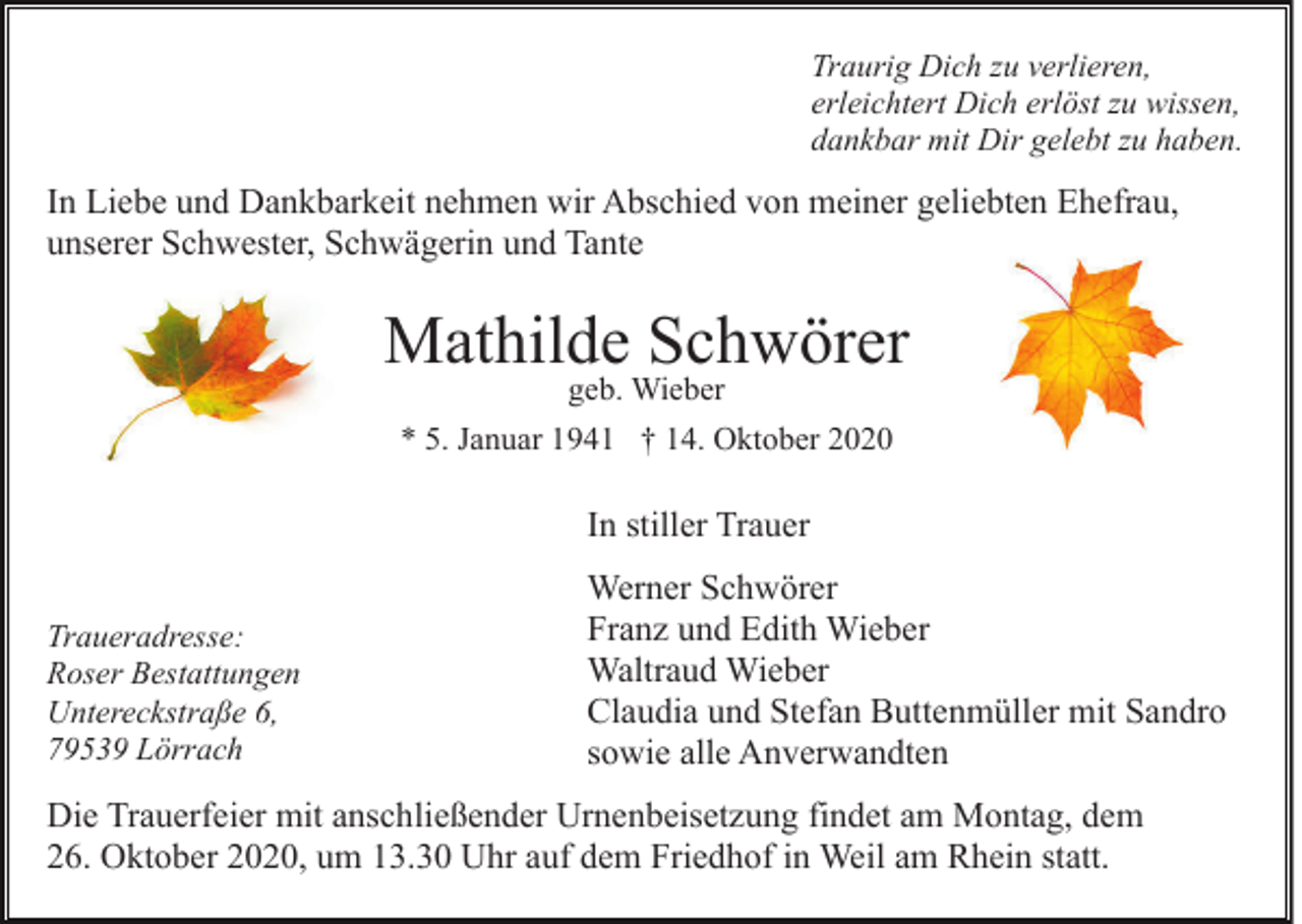 <p>Traurig Dich zu verlieren,<br />erleichtert Dich erlöst zu wissen,<br />dankbar mit Dir gelebt zu haben.</p><p>In Liebe und Dankbarkeit nehmen wir Abschied von meiner geliebten Ehefrau,<br />unserer Schwester, Schwägerin und Tante</p><p>Mathilde Schwörer<br />geb. Wieber<br />* 5. Januar 1941 † 14. Oktober 2020</p><p>In stiller Trauer<br />Traueradresse:<br />Roser Bestattungen<br />Untereckstraße 6,<br />79539 Lörrach</p><p>Werner Schwörer<br />Franz und Edith Wieber<br />Waltraud Wieber<br />Claudia und Stefan Buttenmüller mit Sandro<br />sowie alle Anverwandten</p><p>Die Trauerfeier mit anschließender Urnenbeisetzung findet am Montag, dem<br />26. Oktober 2020, um 13.30 Uhr auf dem Friedhof in Weil am Rhein statt.</p>
