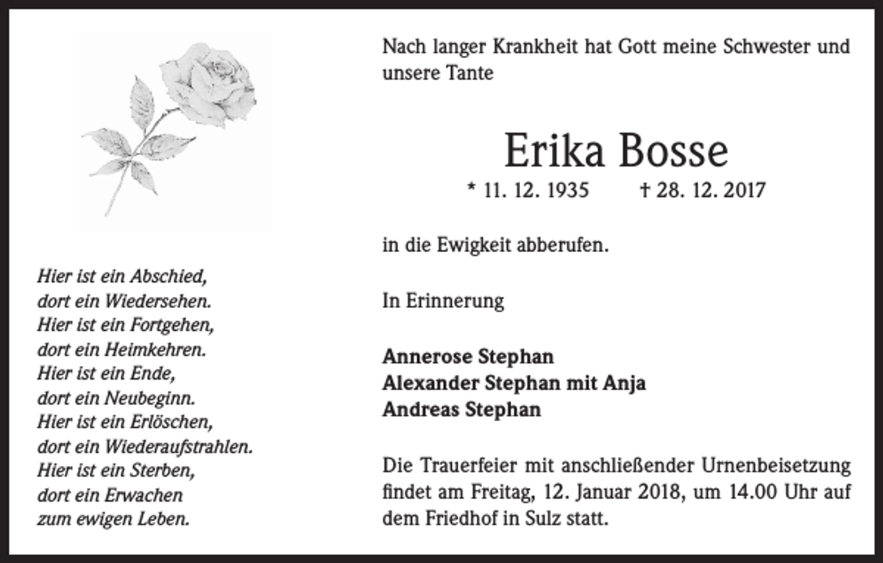 <p>Nach langer Krankheit hat Gott meine Schwester und<br />unsere Tante</p><p>Erika Bosse</p><p>* 11. 12. 1935</p><p>† 28. 12. 2017</p><p>in die Ewigkeit abberufen.<br />Hier ist ein Abschied,<br />dort ein Wiedersehen.<br />Hier ist ein Fortgehen,<br />dort ein Heimkehren.<br />Hier ist ein Ende,<br />dort ein Neubeginn.<br />Hier ist ein Erlöschen,<br />dort ein Wiederaufstrahlen.<br />Hier ist ein Sterben,<br />dort ein Erwachen<br />zum ewigen Leben.</p><p>In Erinnerung<br />Annerose Stephan<br />Alexander Stephan mit Anja<br />Andreas Stephan<br />Die Trauerfeier mit anschließender Urnenbeisetzung<br />findet am Freitag, 12. Januar 2018, um 14.00 Uhr auf<br />dem Friedhof in Sulz statt.</p>