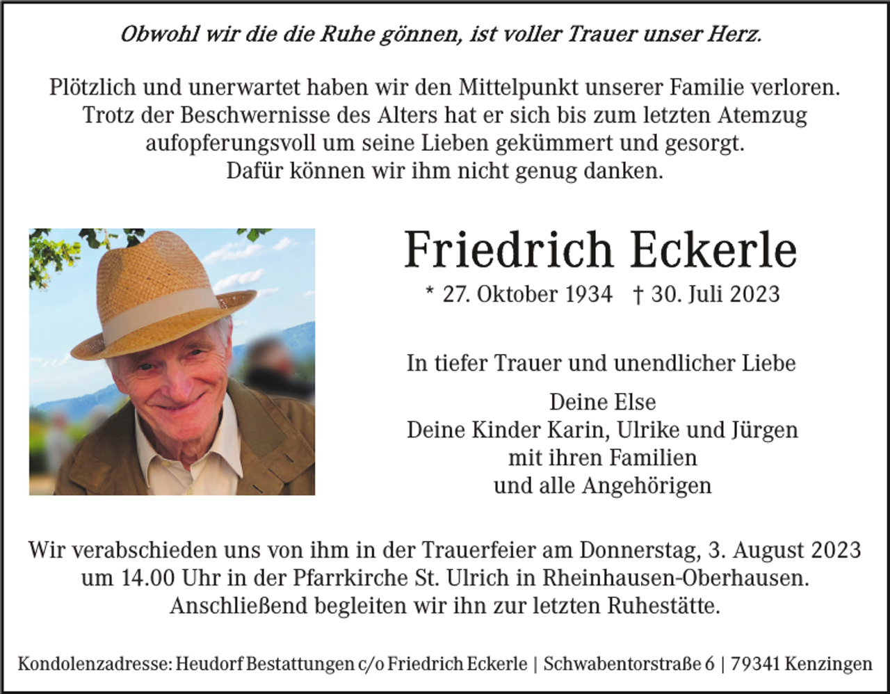 <p>Plötzlich und unerwartet haben wir den Mittelpunkt unserer Familie verloren.<br />Trotz der Beschwernisse des Alters hat er sich bis zum letzten Atemzug<br />aufopferungsvoll um seine Lieben gekümmert und gesorgt.<br />Dafür können wir ihm nicht genug danken.</p><p>* 27. Oktober 1934 † 30. Juli 2023<br />In tiefer Trauer und unendlicher Liebe<br />Deine Else<br />Deine Kinder Karin, Ulrike und Jürgen<br />mit ihren Familien<br />und alle Angehörigen<br />Wir verabschieden uns von ihm in der Trauerfeier am Donnerstag, 3. August 2023<br />um 14.00 Uhr in der Pfarrkirche St. Ulrich in Rheinhausen-Oberhausen.<br />Anschließend begleiten wir ihn zur letzten Ruhestätte.<br />Kondolenzadresse: Heudorf Bestattungen c/o Friedrich Eckerle | Schwabentorstraße 6 | 79341 Kenzingen</p>