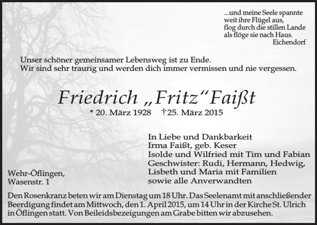 <p>...und meine Seele spannte<br />weit ihre Flügel aus,<br />flog durch die stillen Lande<br />als flöge sie nach Haus.<br />Eichendorf</p><p>Unser schöner gemeinsamer Lebensweg ist zu Ende.<br />Wir sind sehr traurig und werden dich immer vermissen und nie vergessen.</p><p>Friedrich „Fritz“Faißt<br />* 20. März 1928</p><p>Wehr-Öflingen,<br />Wasenstr. 1</p><p>25. März 2015</p><p>In Liebe und Dankbarkeit<br />Irma Faißt, geb. Keser<br />Isolde und Wilfried mit Tim und Fabian<br />Geschwister: Rudi, Hermann, Hedwig,<br />Lisbeth und Maria mit Familien<br />sowie alle Anverwandten</p><p>Den Rosenkranz beten wir am Dienstag um 18 Uhr. Das Seelenamt mit anschließender<br />Beerdigung findet am Mittwoch, den 1. April 2015, um 14 Uhr in der Kirche St. Ulrich<br />in Öflingen statt. Von Beileidsbezeigungen am Grabe bitten wir abzusehen.</p>