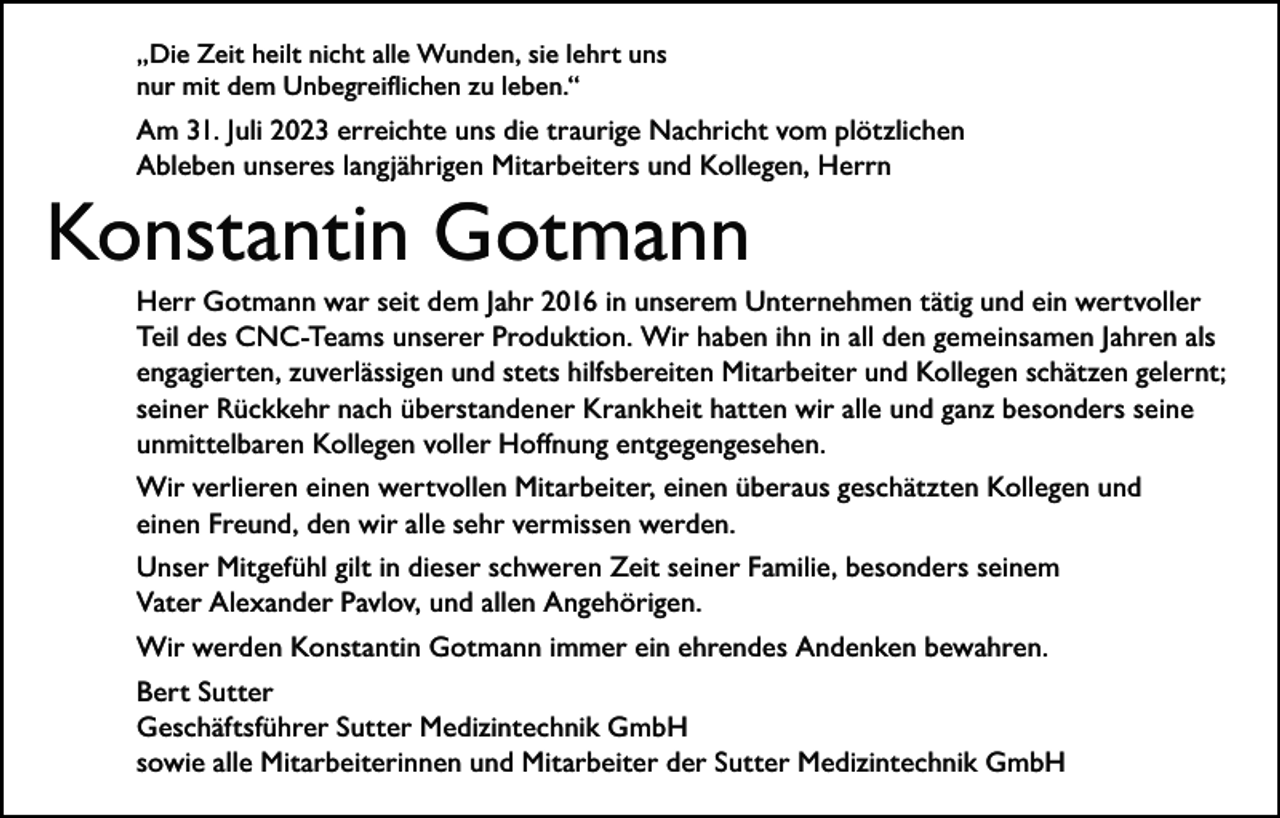<p>„Die Zeit heilt nicht alle Wunden, sie lehrt uns<br />nur mit dem Unbegreiflichen zu leben.“</p><p>Am 31. Juli 2023 erreichte uns die traurige Nachricht vom plötzlichen<br />Ableben unseres langjährigen Mitarbeiters und Kollegen, Herrn</p><p>Konstantin Gotmann<br />Herr Gotmann war seit dem Jahr 2016 in unserem Unternehmen tätig und ein wertvoller<br />Teil des CNC-Teams unserer Produktion. Wir haben ihn in all den gemeinsamen Jahren als<br />engagierten, zuverlässigen und stets hilfsbereiten Mitarbeiter und Kollegen schätzen gelernt;<br />seiner Rückkehr nach überstandener Krankheit hatten wir alle und ganz besonders seine<br />unmittelbaren Kollegen voller Hoffnung entgegengesehen.<br />Wir verlieren einen wertvollen Mitarbeiter, einen überaus geschätzten Kollegen und<br />einen Freund, den wir alle sehr vermissen werden.<br />Unser Mitgefühl gilt in dieser schweren Zeit seiner Familie, besonders seinem<br />Vater Alexander Pavlov, und allen Angehörigen.<br />Wir werden Konstantin Gotmann immer ein ehrendes Andenken bewahren.<br />Bert Sutter<br />Geschäftsführer Sutter Medizintechnik GmbH<br />sowie alle Mitarbeiterinnen und Mitarbeiter der Sutter Medizintechnik GmbH</p>