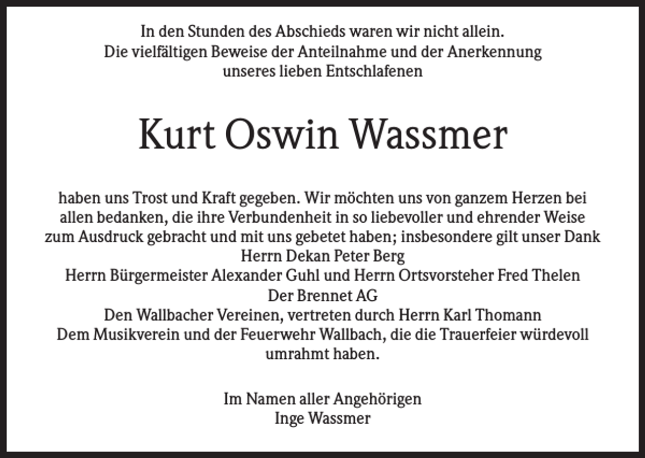 <p>In den Stunden des Abschieds waren wir nicht allein.<br />Die vielfältigen Beweise der Anteilnahme und der Anerkennung<br />unseres lieben Entschlafenen</p><p>Kurt Oswin Wassmer<br />haben uns Trost und Kraft gegeben. Wir möchten uns von ganzem Herzen bei<br />allen bedanken, die ihre Verbundenheit in so liebevoller und ehrender Weise<br />zum Ausdruck gebracht und mit uns gebetet haben; insbesondere gilt unser Dank<br />Herrn Dekan Peter Berg<br />Herrn Bürgermeister Alexander Guhl und Herrn Ortsvorsteher Fred Thelen<br />Der Brennet AG<br />Den Wallbacher Vereinen, vertreten durch Herrn Karl Thomann<br />Dem Musikverein und der Feuerwehr Wallbach, die die Trauerfeier würdevoll<br />umrahmt haben.<br />Im Namen aller Angehörigen<br />Inge Wassmer</p>