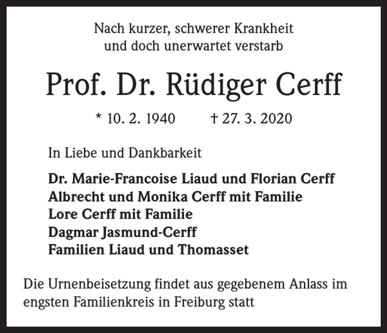 <p>Nach kurzer, schwerer Krankheit<br />und doch unerwartet verstarb</p><p>Prof. Dr. Rüdiger Cerff<br />* 10. 2. 1940</p><p>† 27. 3. 2020</p><p>In Liebe und Dankbarkeit<br />Dr. Marie-Francoise Liaud und Florian Cerff<br />Albrecht und Monika Cerff mit Familie<br />Lore Cerff mit Familie<br />Dagmar Jasmund-Cerff<br />Familien Liaud und Thomasset<br />Die Urnenbeisetzung findet aus gegebenem Anlass im<br />engsten Familienkreis in Freiburg statt</p>