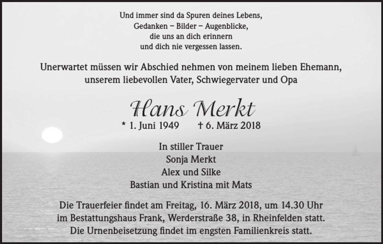 <p>Und immer sind da Spuren deines Lebens,<br />Gedanken – Bilder – Augenblicke,<br />die uns an dich erinnern<br />und dich nie vergessen lassen.</p><p>Unerwartet müssen wir Abschied nehmen von meinem lieben Ehemann,<br />unserem liebevollen Vater, Schwiegervater und Opa</p><p>Hans Merkt</p><p>* 1. Juni 1949</p><p>† 6. März 2018</p><p>In stiller Trauer<br />Sonja Merkt<br />Alex und Silke<br />Bastian und Kristina mit Mats<br />Die Trauerfeier findet am Freitag, 16. März 2018, um 14.30 Uhr<br />im Bestattungshaus Frank, Werderstraße 38, in Rheinfelden statt.<br />Die Urnenbeisetzung findet im engsten Familienkreis statt.</p>