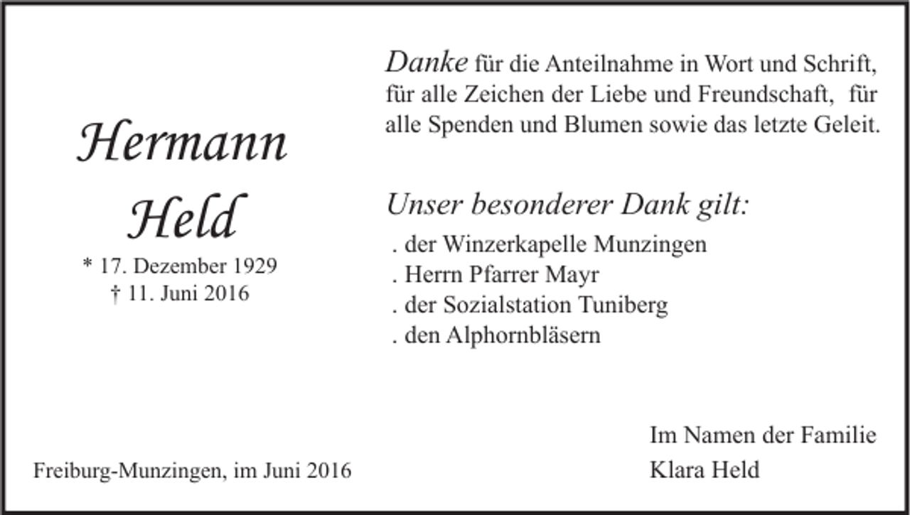 <p>Danke für die Anteilnahme in Wort und Schrift,</p><p>Hermann<br />Held<br />* 17. Dezember 1929<br />† 11. Juni 2016</p><p>Freiburg-Munzingen, im Juni 2016</p><p>für alle Zeichen der Liebe und Freundschaft, für<br />alle Spenden und Blumen sowie das letzte Geleit.</p><p>Unser besonderer Dank gilt:<br />. der Winzerkapelle Munzingen<br />. Herrn Pfarrer Mayr<br />. der Sozialstation Tuniberg<br />. den Alphornbläsern</p><p>Im Namen der Familie<br />Klara Held</p>