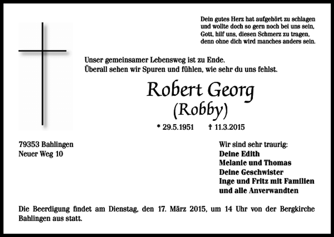 <p>Dein gutes Herz hat aufgehört zu schlagen<br />und wollte doch so gern noch bei uns sein,<br />Gott, hilf uns, diesen Schmerz zu tragen,<br />denn ohne dich wird manches anders sein.</p><p>Unser gemeinsamer Lebensweg ist zu Ende.<br />Überall sehen wir Spuren und fühlen, wie sehr du uns fehlst.</p><p>Robert Georg<br />(Robby)</p><p>* 29.5.1951<br />79353 Bahlingen<br />Neuer Weg 10</p><p>† 11.3.2015<br />Wir sind sehr traurig:<br />Deine Edith<br />Melanie und Thomas<br />Deine Geschwister<br />Inge und Fritz mit Familien<br />und alle Anverwandten</p><p>Die Beerdigung findet am Dienstag, den 17. März 2015, um 14 Uhr von der Bergkirche<br />Bahlingen aus statt.</p>
