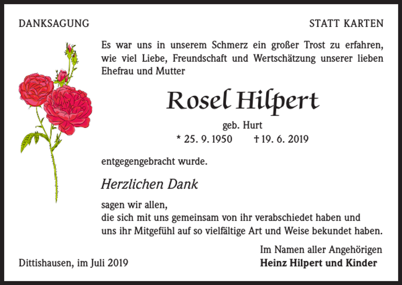 <p>DANKSAGUNG</p><p>STATT KARTEN<br />Es war uns in unserem Schmerz ein großer Trost zu erfahren,<br />wie viel Liebe, Freundschaft und Wertschätzung unserer lieben<br />Ehefrau und Mutter</p><p>Rosel Hilpert<br />geb. Hurt<br />* 25. 9. 1950 † 19. 6. 2019<br />entgegengebracht wurde.</p><p>Herzlichen Dank<br />sagen wir allen,<br />die sich mit uns gemeinsam von ihr verabschiedet haben und<br />uns ihr Mitgefühl auf so vielfältige Art und Weise bekundet haben.</p><p>Dittishausen, im Juli 2019</p><p>Im Namen aller Angehörigen<br />Heinz Hilpert und Kinder</p>