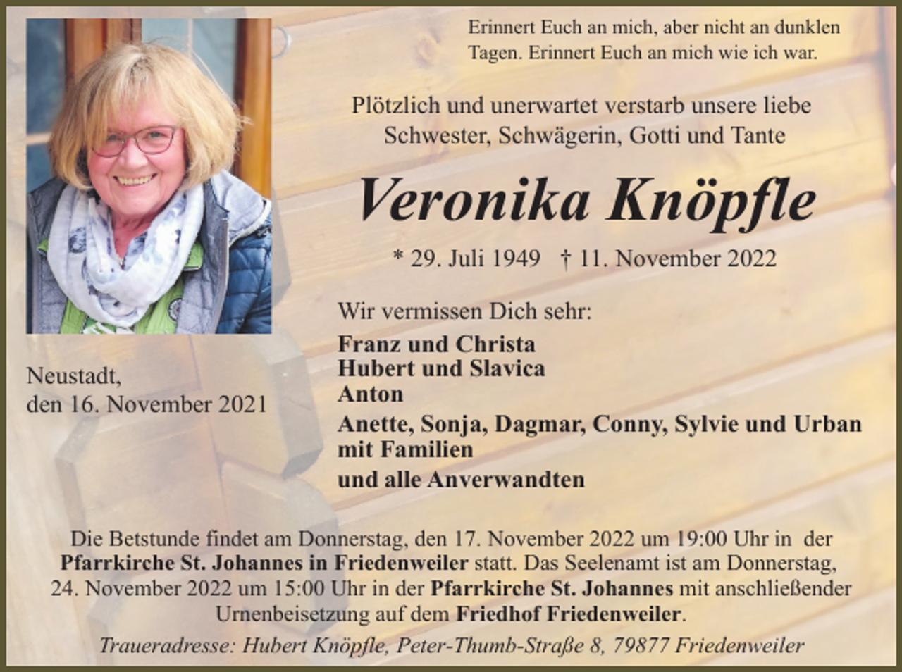 <p>Erinnert Euch an mich, aber nicht an dunklen<br />Tagen. Erinnert Euch an mich wie ich war.</p><p>Plötzlich und unerwartet verstarb unsere liebe<br />Schwester, Schwägerin, Gotti und Tante</p><p>Veronika Knöpfle<br />* 29. Juli 1949 † 11. November 2022</p><p>Neustadt,<br />den 16. November 2021</p><p>Wir vermissen Dich sehr:<br />Franz und Christa<br />Hubert und Slavica<br />Anton<br />Anette, Sonja, Dagmar, Conny, Sylvie und Urban<br />mit Familien<br />und alle Anverwandten</p><p>Die Betstunde findet am Donnerstag, den 17. November 2022 um 19:00 Uhr in der<br />Pfarrkirche St. Johannes in Friedenweiler statt. Das Seelenamt ist am Donnerstag,<br />24. November 2022 um 15:00 Uhr in der Pfarrkirche St. Johannes mit anschließender<br />Urnenbeisetzung auf dem Friedhof Friedenweiler.<br />Traueradresse: Hubert Knöpfle, Peter-Thumb-Straße 8, 79877 Friedenweiler</p>