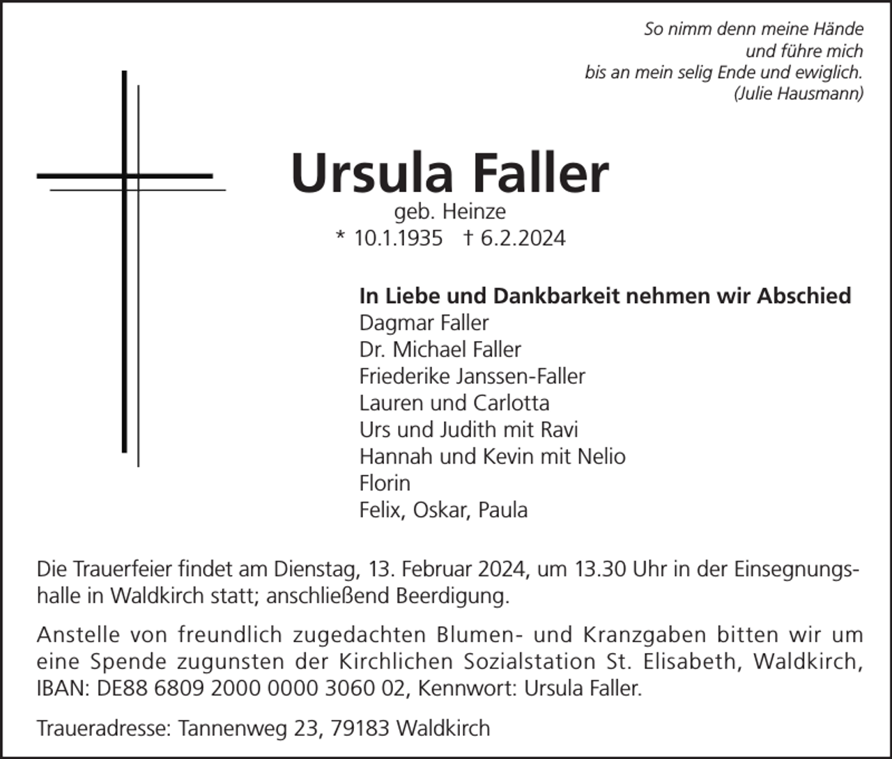 <p>So nimm denn meine Hände<br />und führe mich<br />bis an mein selig Ende und ewiglich.<br />(Julie Hausmann)</p><p>Ursula Faller<br />geb. Heinze<br />* 10.1.1935 † 6.2.2024</p><p>In Liebe und Dankbarkeit nehmen wir Abschied<br />Dagmar Faller<br />Dr. Michael Faller<br />Friederike Janssen-Faller<br />Lauren und Carlotta<br />Urs und Judith mit Ravi<br />Hannah und Kevin mit Nelio<br />Florin<br />Felix, Oskar, Paula<br />Die Trauerfeier findet am Dienstag, 13. Februar 2024, um 13.30 Uhr in der Einsegnungshalle in Waldkirch statt; anschließend Beerdigung.<br />Anstelle von freundlich zugedachten Blumen- und Kranzgaben bitten wir um<br />eine Spende zugunsten der Kirchlichen Sozialstation St. Elisabeth, Waldkirch,<br />IBAN: DE88 6809 20 3062, Kennwort: Ursula Faller.<br />Traueradresse: Tannenweg 23, 79183 Waldkirch</p>