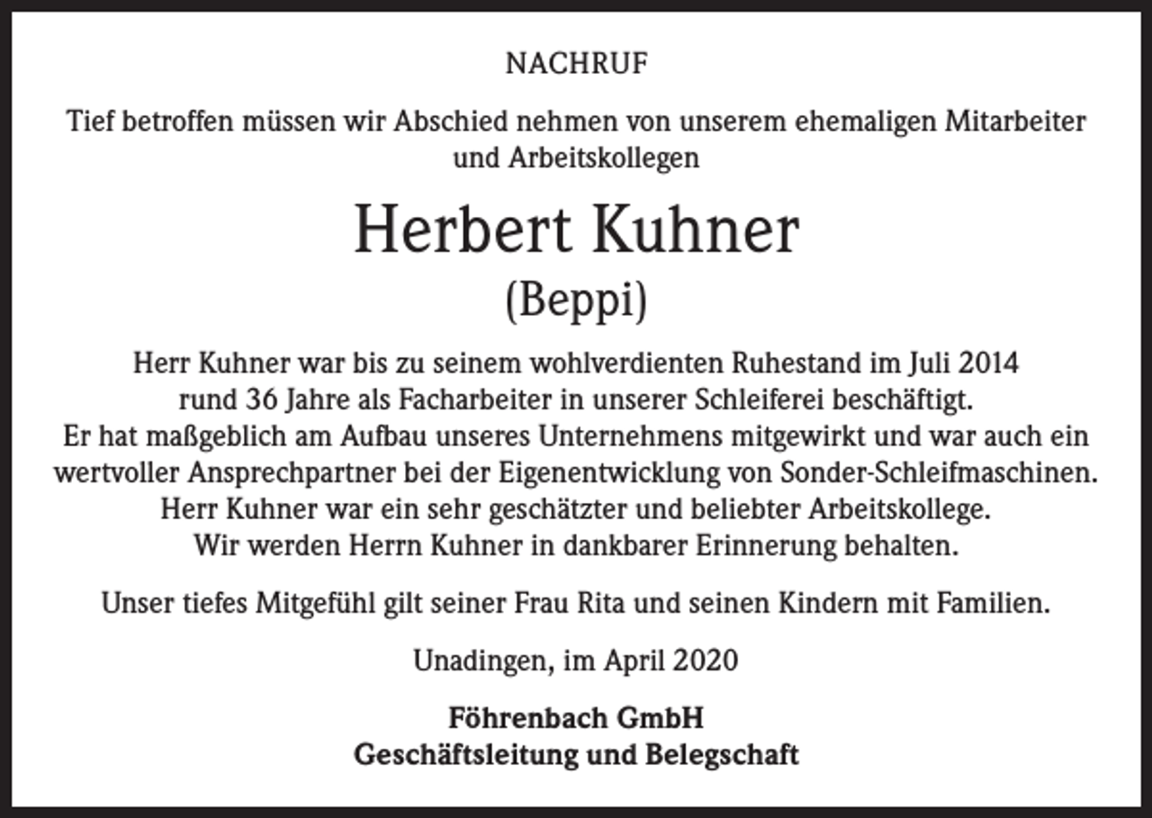 <p>NACHRUF<br />Tief betroffen müssen wir Abschied nehmen von unserem ehemaligen Mitarbeiter<br />und Arbeitskollegen</p><p>Herbert Kuhner<br />(Beppi)</p><p>Herr Kuhner war bis zu seinem wohlverdienten Ruhestand im Juli 2014<br />rund 36 Jahre als Facharbeiter in unserer Schleiferei beschäftigt.<br />Er hat maßgeblich am Aufbau unseres Unternehmens mitgewirkt und war auch ein<br />wertvoller Ansprechpartner bei der Eigenent­wicklung von Sonder-Schleifmaschinen.<br />Herr Kuhner war ein sehr geschätzter und beliebter Arbeitskollege.<br />Wir werden Herrn Kuhner in dankbarer Erinnerung behalten.<br />Unser tiefes Mitgefühl gilt seiner Frau Rita und seinen Kindern mit Familien.<br />Unadingen, im April 2020<br />Föhrenbach GmbH<br />Geschäftsleitung und Belegschaft</p>