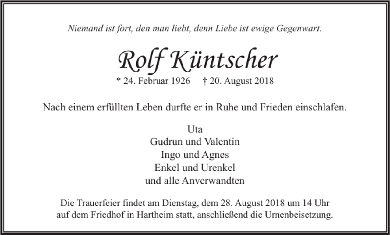 <p>Niemand ist fort, den man liebt, denn Liebe ist ewige Gegenwart.</p><p>Rolf Küntscher<br />* 24. Februar 1926</p><p>† 20. August 2018</p><p>Nach einem erfüllten Leben durfte er in Ruhe und Frieden einschlafen.<br />Uta<br />Gudrun und Valentin<br />Ingo und Agnes<br />Enkel und Urenkel<br />und alle Anverwandten<br />Die Trauerfeier findet am Dienstag, dem 28. August 2018 um 14 Uhr<br />auf dem Friedhof in Hartheim statt, anschließend die Urnenbeisetzung.</p>