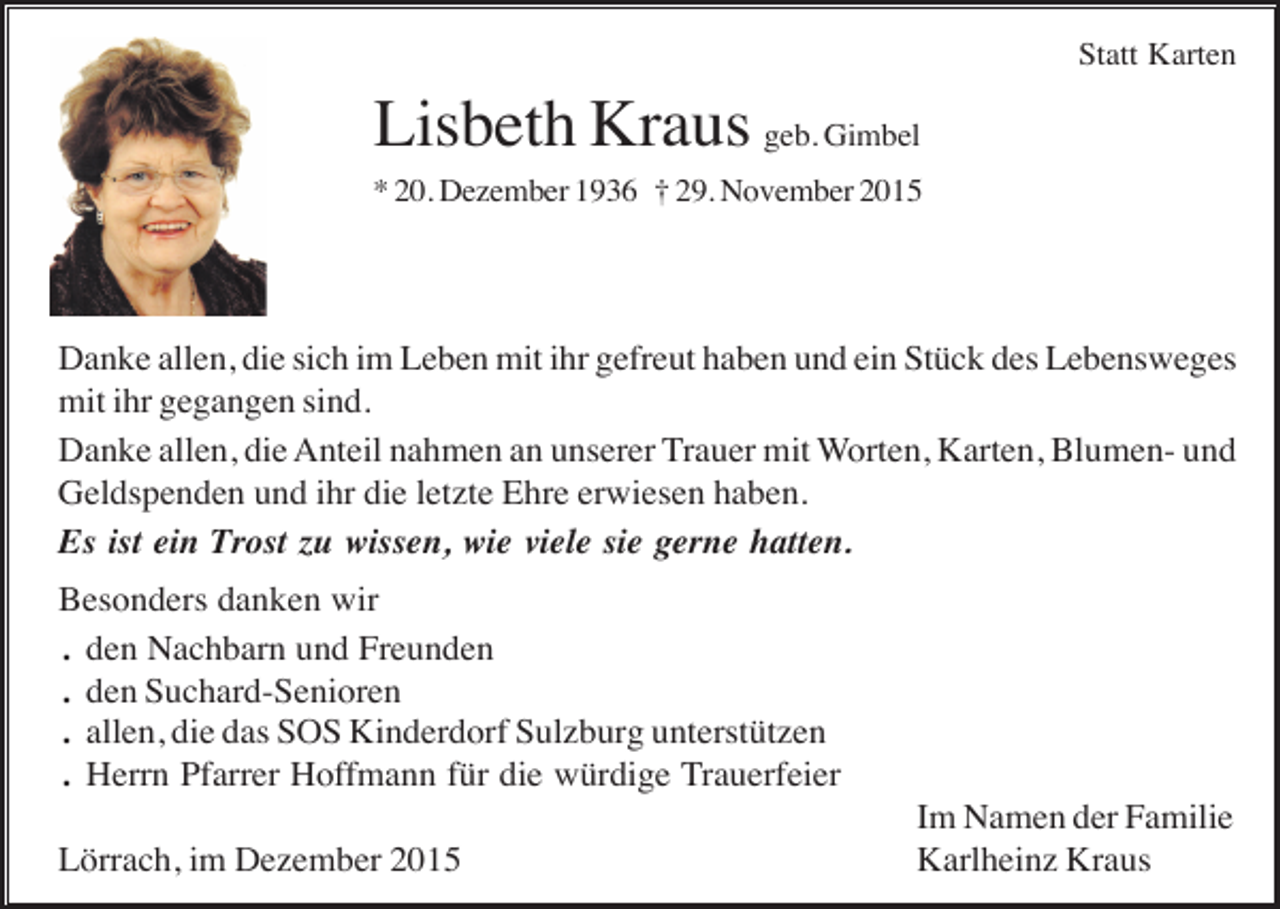 <p>Statt Karten</p><p>Lisbeth Kraus geb. Gimbel<br />* 20. Dezember 1936 † 29. November 2015</p><p>Danke allen, die sich im Leben mit ihr gefreut haben und ein Stück des Lebensweges<br />mit ihr gegangen sind.<br />Danke allen, die Anteil nahmen an unserer Trauer mit Worten, Karten, Blumen- und<br />Geldspenden und ihr die letzte Ehre erwiesen haben.<br />Es ist ein Trost zu wissen, wie viele sie gerne hatten.<br />Besonders danken wir<br />. den Nachbarn und Freunden<br />. den Suchard-Senioren<br />. allen, die das SOS Kinderdorf Sulzburg unterstützen<br />. Herrn Pfarrer Hoffmann für die würdige Trauerfeier<br />Lörrach, im Dezember 2015</p><p>Im Namen der Familie<br />Karlheinz Kraus</p>