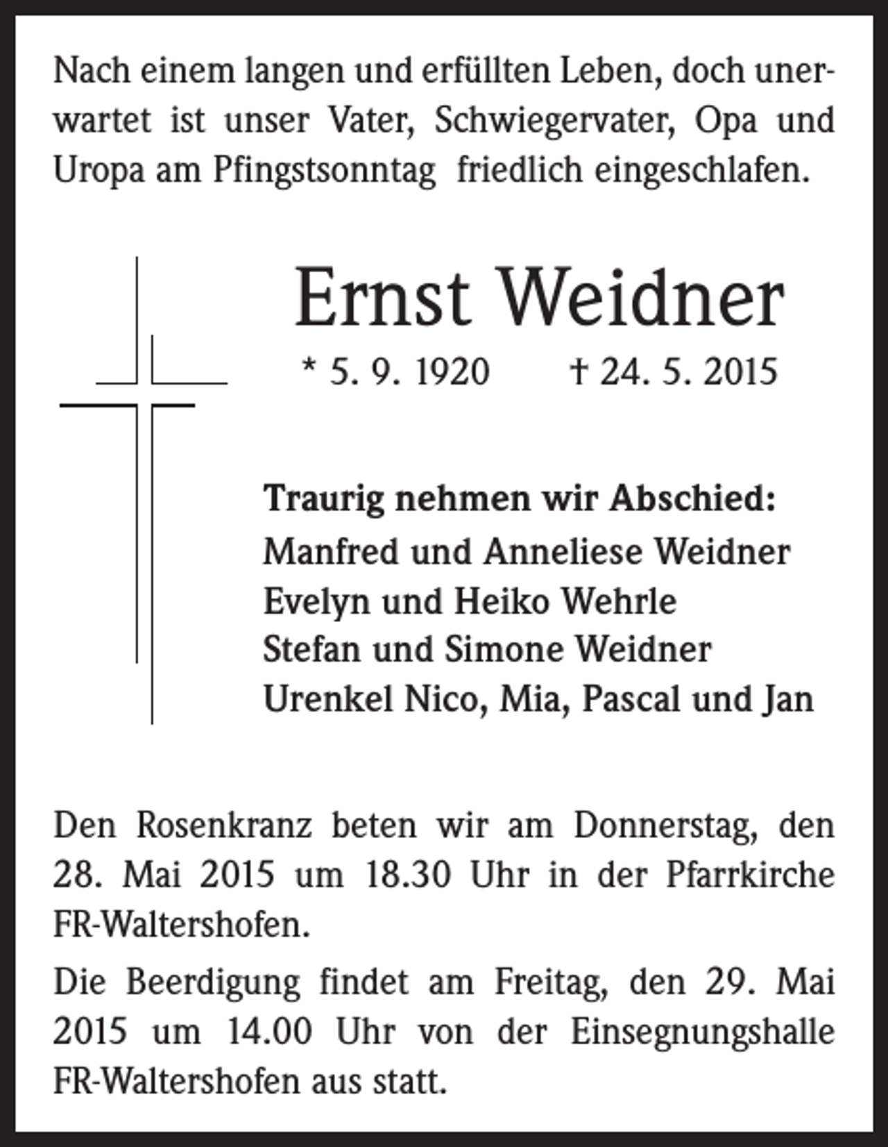 <p>Nach einem langen und erfüllten Leben, doch unerwartet ist unser Vater, Schwiegervater, Opa und<br />Uropa am Pfingstsonntag friedlich eingeschlafen.</p><p>Ernst Weidner<br />* 5. 9. 1920 † 24. 5. 2015<br />Traurig nehmen wir Abschied:<br />Manfred und Anneliese Weidner<br />Evelyn und Heiko Wehrle<br />Stefan und Simone Weidner<br />Urenkel Nico, Mia, Pascal und Jan<br />Den Rosenkranz beten wir am Donnerstag, den<br />28. Mai 2015 um 18.30 Uhr in der Pfarrkirche<br />­FR-Waltershofen.<br />Die Beerdigung findet am Freitag, den 29. Mai<br />2015 um 14.00 Uhr von der Einsegnungshalle<br />­FR-Waltershofen aus statt.</p>