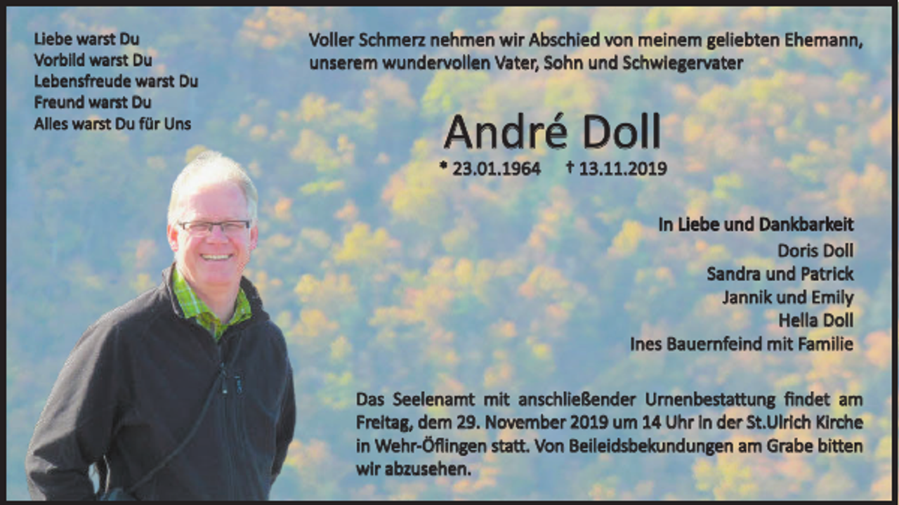 <p>Liebe warst Du<br />Vorbild warst Du<br />Lebensfreude warst Du<br />Freund warst Du<br />Alles warst Du für Uns</p><p>Voller Schmerz nehmen wir Abschied von meinem geliebten Ehemann,<br />unserem wundervollen Vater, Sohn und Schwiegervater</p><p>André Doll<br />* 23.01.1964</p><p>† 13.11.2019<br />In Liebe und Dankbarkeit<br />Doris Doll<br />Sandra und Patrick<br />Jannik und Emily<br />Hella Doll<br />Ines Bauernfeind mit Familie</p><p>Das Seelenamt mit anschließender Urnenbestattung findet am<br />Freitag, dem 29. November 2019 um 14 Uhr in der St.Ulrich Kirche<br />in Wehr-Öflingen statt. Von Beileidsbekundungen am Grabe bitten<br />wir abzusehen.</p>