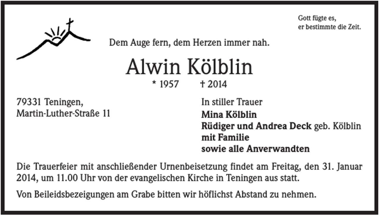 <p>Gott fügte es,<br />er bestimmte die Zeit.</p><p>Dem Auge fern, dem Herzen immer nah.</p><p>Alwin Kölblin<br />* 1959331 Teningen,<br />Martin-Luther-Straße 11</p><p>† 2014<br />In stiller Trauer<br />Mina Kölblin<br />Rüdiger und Andrea Deck geb. Kölblin<br />mit Familie<br />sowie alle Anverwandten</p><p>Die Trauerfeier mit anschließender Urnenbeisetzung findet am Freitag, den 31. Januar<br />2014, um 11.00 Uhr von der evangelischen Kirche in Teningen aus statt.<br />Von Beileidsbezeigungen am Grabe bitten wir höflichst Abstand zu nehmen.</p>