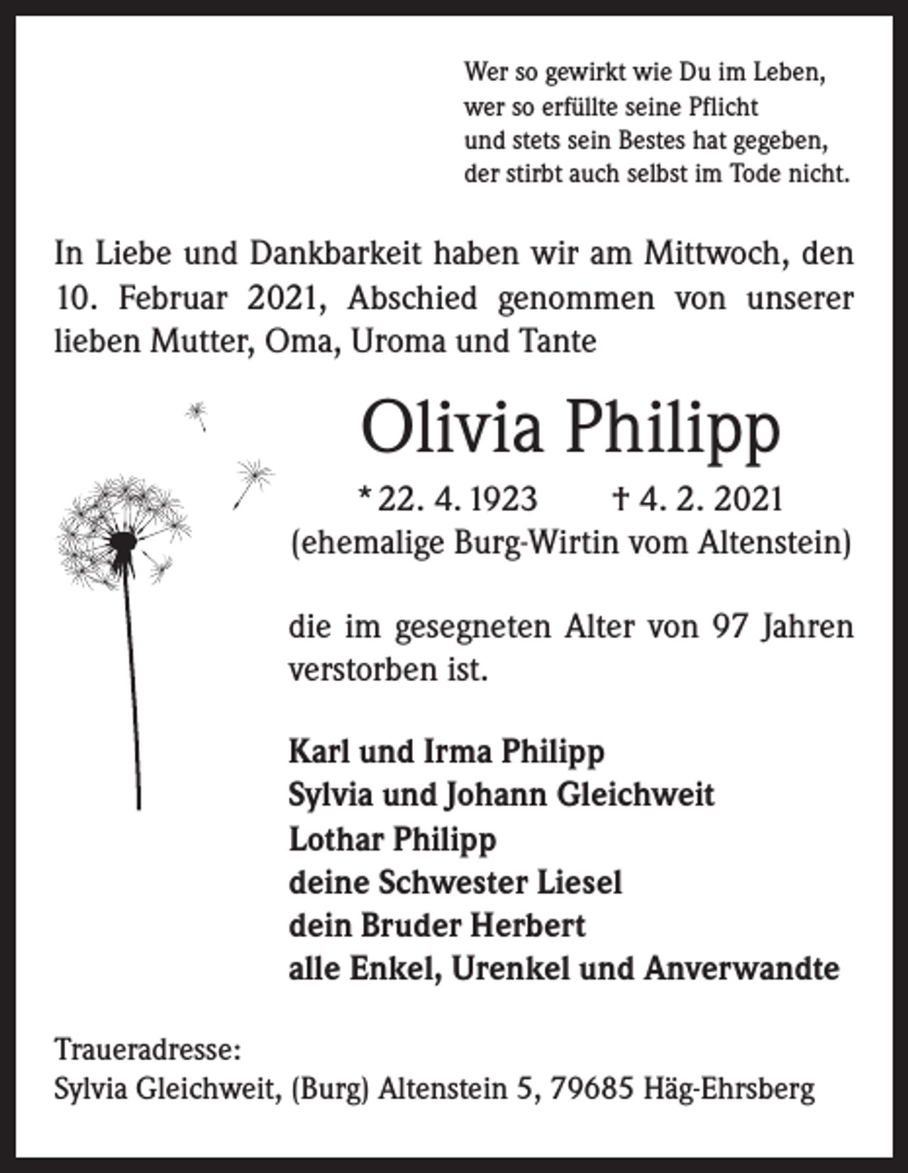 <p>Wer so gewirkt wie Du im Leben,<br />wer so erfüllte seine Pflicht<br />und stets sein Bestes hat gegeben,<br />der stirbt auch selbst im Tode nicht.</p><p>In Liebe und Dankbarkeit haben wir am Mittwoch, den<br />10. Februar 2021, Abschied genommen von unserer<br />­lieben Mutter, Oma, Uroma und Tante</p><p>Olivia Philipp<br />* 22. 4. 1923 † 4. 2. 2021<br />(ehemalige Burg-Wirtin vom Altenstein)<br />die im gesegneten Alter von 97 Jahren<br />verstorben ist.<br />Karl und Irma Philipp<br />Sylvia und Johann Gleichweit<br />Lothar Philipp<br />deine Schwester Liesel<br />dein Bruder Herbert<br />alle Enkel, Urenkel und Anverwandte<br />Traueradresse:<br />Sylvia Gleichweit, (Burg) Altenstein 5, 79685 Häg-Ehrsberg</p>