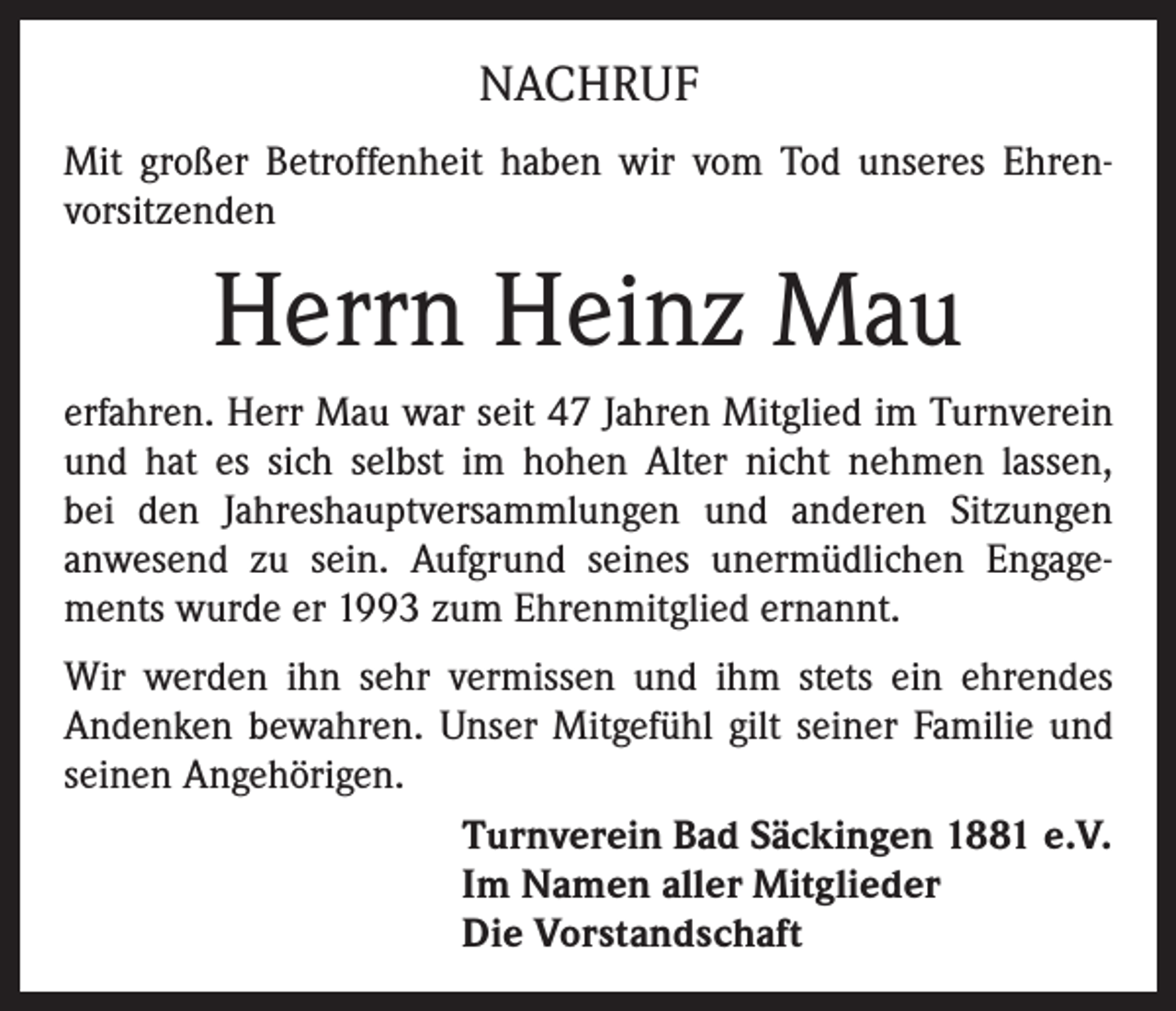 <p>NACHRUF<br />Mit großer Betroffenheit haben wir vom Tod unseres Ehrenvorsitzenden</p><p>Herrn Heinz Mau<br />erfahren. Herr Mau war seit 47 Jahren Mitglied im Turnverein<br />und hat es sich selbst im hohen Alter nicht nehmen lassen,<br />bei den Jahreshauptversammlungen und anderen Sitzungen<br />anwesend zu sein. Aufgrund seines unermüdlichen Engagements wurde er 1993 zum Ehrenmitglied ernannt.<br />Wir werden ihn sehr vermissen und ihm stets ein ehrendes<br />Andenken bewahren. Unser Mitgefühl gilt seiner Familie und<br />seinen Angehörigen.<br />Turnverein Bad Säckingen 1881 e.V.<br />Im Namen aller Mitglieder<br />Die Vorstandschaft</p>