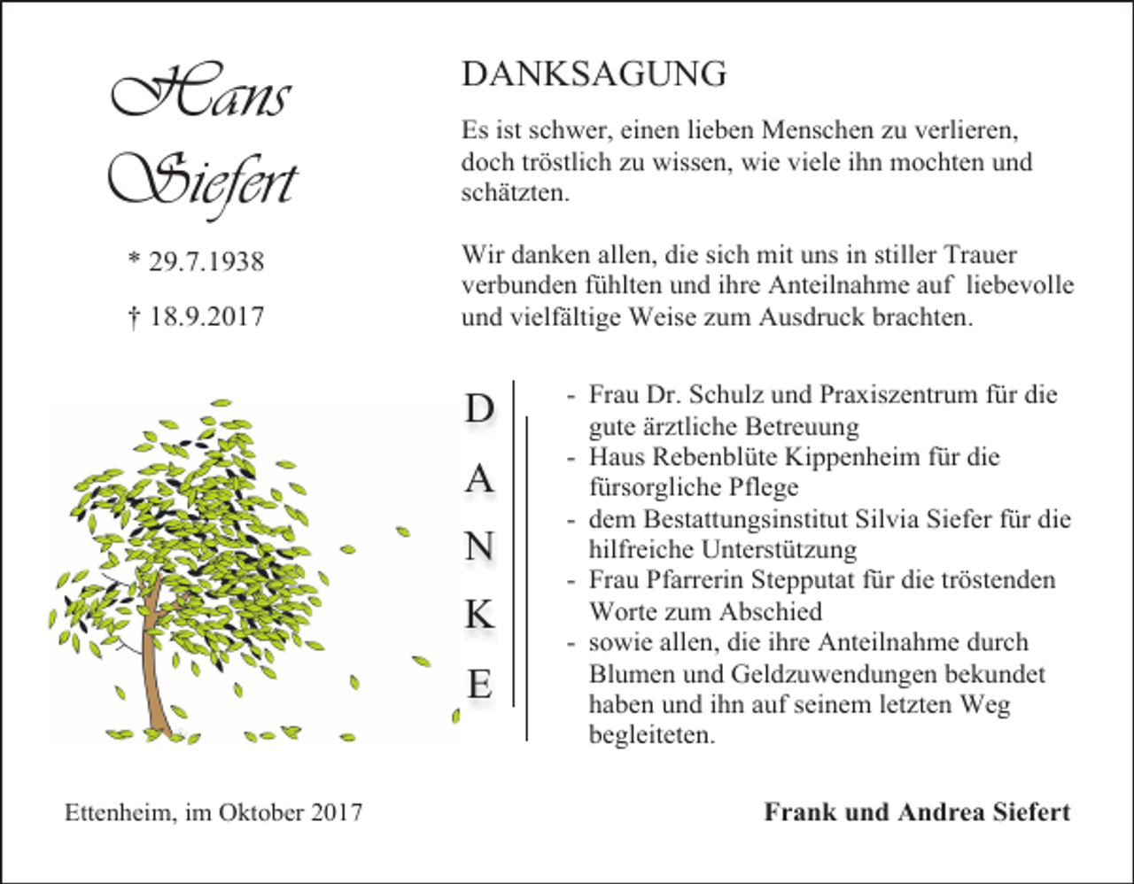 <p>Hans<br />Siefert<br />* 29.7.1938<br />† 18.9.2017</p><p>DANKSAGUNG<br />Es ist schwer, einen lieben Menschen zu verlieren,<br />doch tröstlich zu wissen, wie viele ihn mochten und<br />schätzten.<br />Wir danken allen, die sich mit uns in stiller Trauer<br />verbunden fühlten und ihre Anteilnahme auf liebevolle<br />und vielfältige Weise zum Ausdruck brachten.</p><p>D<br />A<br />N<br />K<br />E<br />Ettenheim, im Oktober 2017</p><p>- Frau Dr. Schulz und Praxiszentrum für die<br />gute ärztliche Betreuung<br />- Haus Rebenblüte Kippenheim für die<br />fürsorgliche Pflege<br />- dem Bestattungsinstitut Silvia Siefer für die<br />hilfreiche Unterstützung<br />- Frau Pfarrerin Stepputat für die tröstenden<br />Worte zum Abschied<br />- sowie allen, die ihre Anteilnahme durch<br />Blumen und Geldzuwendungen bekundet<br />haben und ihn auf seinem letzten Weg<br />begleiteten.<br />Frank und Andrea Siefert</p>