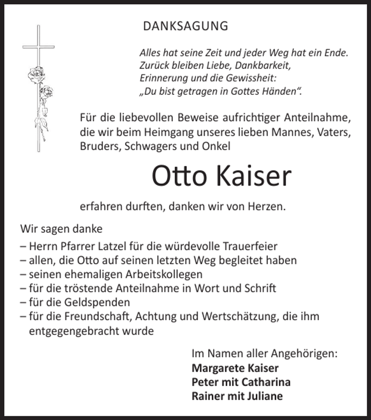 <p>Bruder, Schwager und Onkel</p><p>DANKSAGUNG</p><p>Otto Kaiser</p><p>Alles hat seine Zeit und jeder Weg hat ein Ende.<br />* 26.12.1936<br />† 15.3.2018<br />Zurück<br />bleiben Liebe, Dankbarkeit,</p><p>Erinnerung und die Gewissheit:<br />In stiller<br />Trauer<br />„Du<br />bist getragen in Gottes Händen“.<br />Margarete Kaiser<br />und Rainer<br />Für diePeter<br />liebevollen<br />Beweise aufrichtiger Anteilnahme,<br />und Berta mit<br />Familien<br />die wirLisbeth<br />beim Heimgang<br />unseres<br />lieben Mannes, Vaters,<br />undSchwagers<br />alle Angehörigen<br />Bruders,<br />und Onkel</p><p>Otto Kaiser</p><p>Die Trauerfeier mit anschließender Urnenbeisetzung<br />findet am Freitag, den 23. März 2018, um 14.00 Uhr<br />auf dem Friedhof in Hausen statt.<br />erfahren<br />danken<br />wir von Herzen.<br />Von Beileidsbezeigungen<br />amdurften,<br />Grabe bitten<br />wir abzusehen.</p><p>Wir sagen danke<br />– Herrn Pfarrer Latzel für die würdevolle Trauerfeier<br />– allen, die Otto auf seinen letzten Weg begleitet haben<br />– seinen ehemaligen Arbeitskollegen<br />– für die tröstende Anteilnahme in Wort und Schrift<br />– für die Geldspenden<br />– für die Freundschaft, Achtung und Wertschätzung, die ihm<br />entgegengebracht wurde<br />Im Namen aller Angehörigen:<br />Margarete Kaiser<br />Peter mit Catharina<br />Rainer mit Juliane</p>