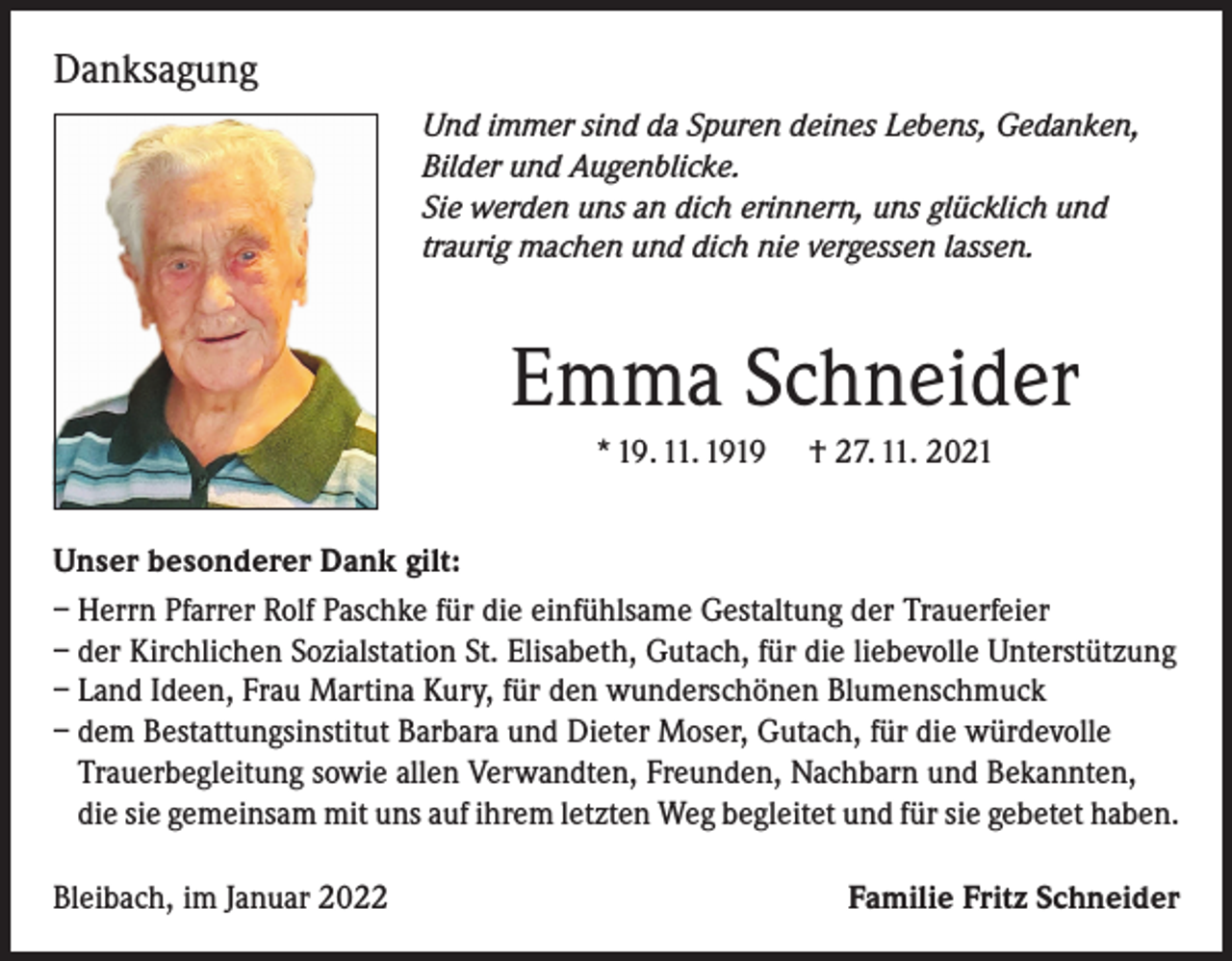 <p>Danksagung<br />Und immer sind da Spuren deines Lebens, Gedanken,<br />Bilder und Augenblicke.<br />Sie werden uns an dich erinnern, uns glücklich und<br />traurig machen und dich nie vergessen lassen.</p><p>Emma Schneider<br />* 19. 11. 1919 † 27. 11. 2021<br />Unser besonderer Dank gilt:<br />– Herrn Pfarrer Rolf Paschke für die einfühlsame Gestaltung der Trauerfeier<br />– der Kirchlichen Sozialstation St. Elisabeth, Gutach, für die liebevolle Unterstützung<br />– Land Ideen, Frau Martina Kury, für den wunderschönen Blumenschmuck<br />– dem Bestattungsinstitut Barbara und Dieter Moser, Gutach, für die würdevolle<br />Trauerbegleitung sowie allen Verwandten, Freunden, Nachbarn und Bekannten,<br />die sie gemeinsam mit uns auf ihrem letzten Weg begleitet und für sie gebetet haben.<br />Bleibach, im Januar 2022</p><p>Familie Fritz Schneider</p>