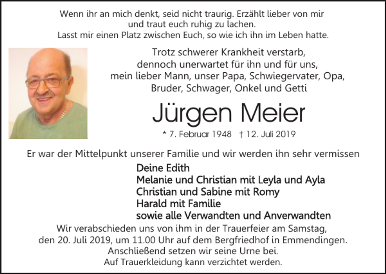 <p>Wenn ihr an mich denkt, seid nicht traurig. Erzählt lieber von mir<br />und traut euch ruhig zu lachen.<br />Lasst mir einen Platz zwischen Euch, so wie ich ihn im Leben hatte.</p><p>Trotz schwerer Krankheit verstarb,<br />dennoch unerwartet für ihn und für uns,<br />mein lieber Mann, unser Papa, Schwiegervater, Opa,<br />Bruder, Schwager, Onkel und Getti</p><p>Jürgen Meier<br />* 7. Februar 1948 † 12. Juli 2019</p><p>Er war der Mittelpunkt unserer Familie und wir werden ihn sehr vermissen</p><p>Wir verabschieden uns von ihm in der Trauerfeier am Samstag,<br />den 20. Juli 2019, um 11.00 Uhr auf dem Bergfriedhof in Emmendingen.<br />Anschließend setzen wir seine Urne bei.<br />Auf Trauerkleidung kann verzichtet werden.</p>