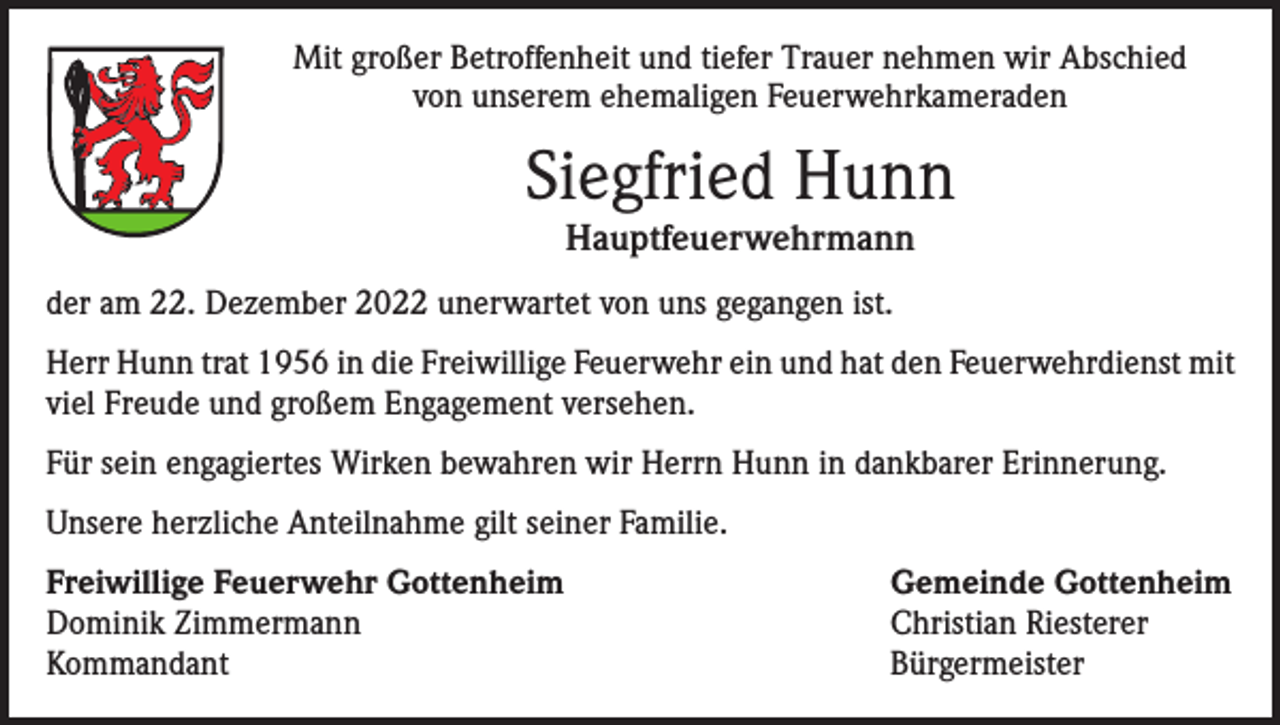 <p>Mit großer Betroffenheit und tiefer Trauer nehmen wir Abschied<br />von unserem ehemaligen Feuerwehrkameraden</p><p>Siegfried Hunn<br />Hauptfeuerwehrmann</p><p>der am 22. Dezember 2022 unerwartet von uns gegangen ist.<br />Herr Hunn trat 1956 in die Freiwillige Feuerwehr ein und hat den Feuerwehrdienst mit<br />viel Freude und großem Engagement versehen.<br />Für sein engagiertes Wirken bewahren wir Herrn Hunn in dankbarer Erinnerung.<br />Unsere herzliche Anteilnahme gilt seiner Familie.<br />Freiwillige Feuerwehr Gottenheim<br />Gemeinde Gottenheim<br />Dominik Zimmermann<br />Christian Riesterer<br />Kommandant Bürgermeister</p>