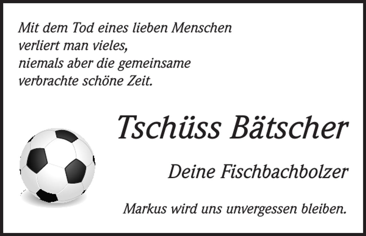 <p>Mit dem Tod eines lieben Menschen<br />verliert man vieles,<br />niemals aber die gemeinsame<br />verbrachte schöne Zeit.</p><p>Tschüss Bätscher<br />Deine Fischbachbolzer<br />Markus wird uns unvergessen bleiben.</p>
