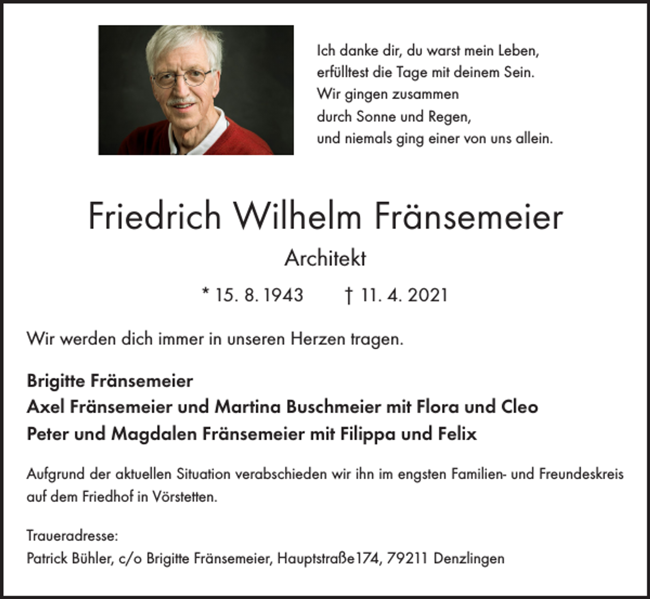 <p>Ich danke dir, du warst mein Leben,<br />erfülltest die Tage mit deinem Sein.<br />Wir gingen zusammen<br />durch Sonne und Regen,<br />und niemals ging einer von uns allein.</p><p>Friedrich Wilhelm Fränsemeier<br />Architekt<br />* 15. 8. 1943 † 11. 4. 2021<br />Wir werden dich immer in unseren Herzen tragen.<br />Brigitte Fränsemeier<br />Axel Fränsemeier und Martina Buschmeier mit Flora und Cleo<br />Peter und Magdalen Fränsemeier mit Filippa und Felix<br />Aufgrund der aktuellen Situation verabschieden wir ihn im engsten Familien- und Freundeskreis<br />auf dem Friedhof in Vörstetten.<br />Traueradresse:<br />Patrick Bühler, c/o Brigitte Fränsemeier, Hauptstraße174, 79211 Denzlingen</p>