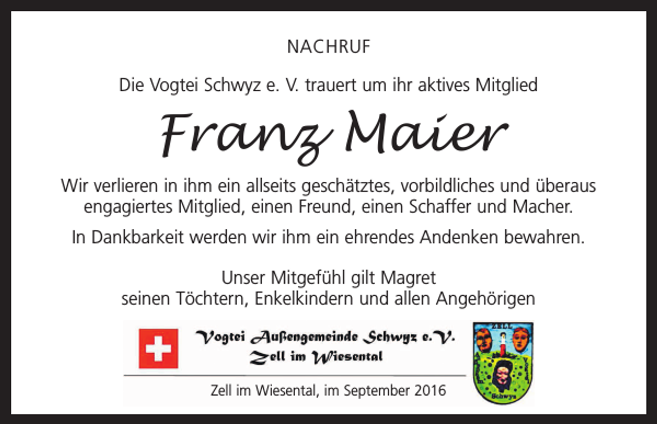 <p>NACHRUF<br />Die Vogtei Schwyz e. V. trauert um ihr aktives Mitglied</p><p>Franz Maier<br />Wir verlieren in ihm ein allseits geschätztes, vorbildliches und überaus<br />engagiertes Mitglied, einen Freund, einen Schaffer und Macher.<br />In Dankbarkeit werden wir ihm ein ehrendes Andenken bewahren.<br />Unser Mitgefühl gilt Magret<br />seinen Töchtern, Enkelkindern und allen Angehörigen</p><p>Zell im Wiesental, im September 2016</p>