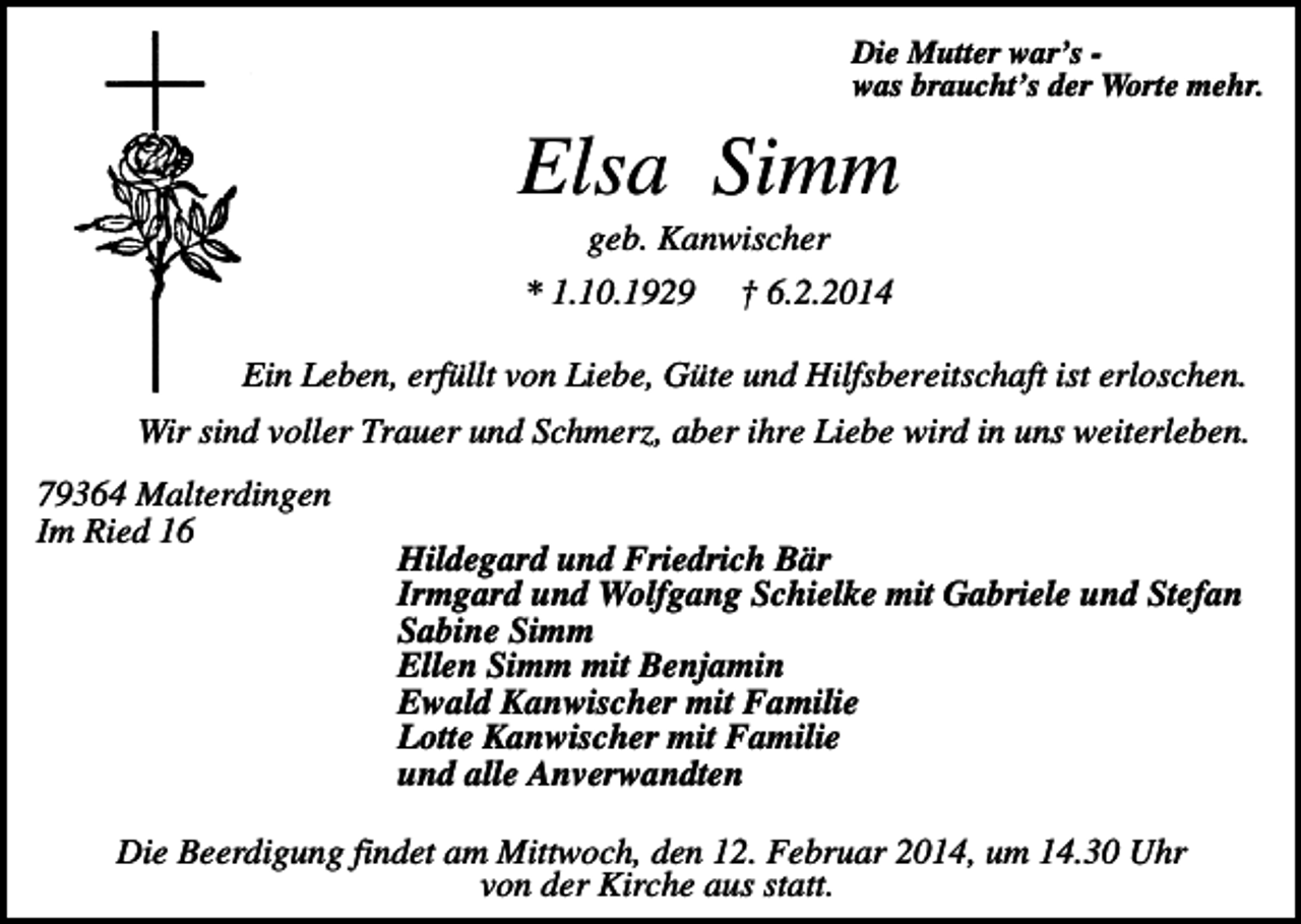 <p>Die Mutter war’s was braucht’s der Worte mehr.</p><p>Elsa Simm<br />geb. Kanwischer<br />* 1.10.1929</p><p>† 6.2.2014</p><p>Ein Leben, erfüllt von Liebe, Güte und Hilfsbereitschaft ist erloschen.<br />Wir sind voller Trauer und Schmerz, aber ihre Liebe wird in uns weiterleben.<br />79364 Malterdingen<br />Im Ried 16</p><p>Hildegard und Friedrich Bär<br />Irmgard und Wolfgang Schielke mit Gabriele und Stefan<br />Sabine Simm<br />Ellen Simm mit Benjamin<br />Ewald Kanwischer mit Familie<br />Lotte Kanwischer mit Familie<br />und alle Anverwandten</p><p>Die Beerdigung findet am Mittwoch, den 12. Februar 2014, um 14.30 Uhr<br />von der Kirche aus statt.</p>