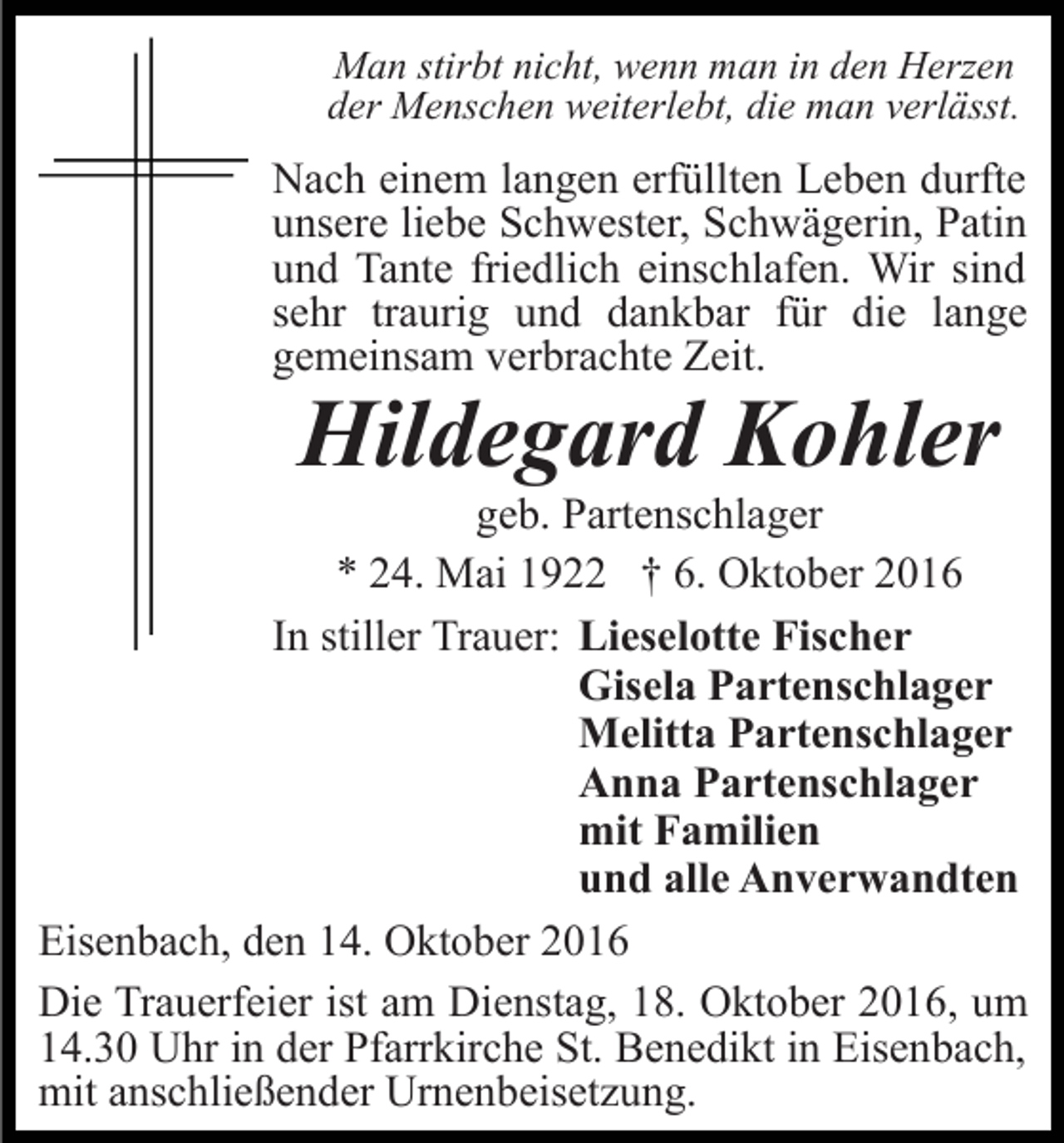 <p>Man stirbt nicht, wenn man in den Herzen<br />der Menschen weiterlebt, die man verlässt.</p><p>Nach einem langen erfüllten Leben durfte<br />unsere liebe Schwester, Schwägerin, Patin<br />und Tante friedlich einschlafen. Wir sind<br />sehr traurig und dankbar für die lange<br />gemeinsam verbrachte Zeit.</p><p>Hildegard Kohler</p><p>geb. Partenschlager<br />* 24. Mai 1922 † 6. Oktober 2016<br />In stiller Trauer: Lieselotte Fischer<br />Gisela Partenschlager<br />Melitta Partenschlager<br />Anna Partenschlager<br />mit Familien<br />und alle Anverwandten<br />Eisenbach, den 14. Oktober 2016<br />Die Trauerfeier ist am Dienstag, 18. Oktober 2016, um<br />14.30 Uhr in der Pfarrkirche St. Benedikt in Eisenbach,<br />mit anschließender Urnenbeisetzung.</p>